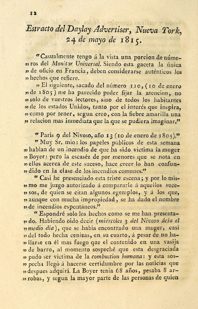 ti Estracto del Bayhy Advertíser^ Nueva Tork^ Íi4 de mayo de 1815, 'Casualmente tengo á la vista una porción de nume- 5» ros del MonHor Universal. Siendo esta gaceta Ja única « de oficio en Francia, deben considerarse auténticos los 35 tiechos c¡ue refiere. » El siguiente, sacado del número 11o, ( io de enero j)de 1 805) me ha parecido poder fijar Ja atención, no «solo de vuestros lectores, sino de todos los habitantes jíde los estados Unidos, tanto por ei interés que inspira, s) como por íener, según creo, con la fiebre amarilla una j> relación mas inmediata (jue laíjue se pudiera imaginar/' - ^' Paris 9 .del Nivoso, año 13 (10 ,de £nero de 180 5).''* Muy Sr, mió: los papeles públicos de esta semana «hablan de un incendio.de que ha sido victima laínuger jjBoyer: pero Ja escasez de por jnenores .que se nota en «ellos acerca de este suceso, hace creer lo han confun- 3} dido en la clase de los incendios comunes.*  Casi he presenciado esta triste escena; y por lo mis- « mo me juzgo autorizado á compararle á aquellos suce- 3) sos, de quien se citan algunos egemplos, y á los que, 5»aunque con mucha impropiedad, se ha dado el nombre s) de incendios espontáneos. *' Espondré solo Jos hechos como se me lian presenta- 3>do. Habiendo oído decir {miércoles 3 4Íel Nivoso acia el ■i-imedio dia), que se habia encontrado una muger, casi 55 del todo hecha cenizas, en su cuarto, á pesar de no ha- w liarse en él mas fuego que el contenido en una vasija 39 de barro, al momento sospeché que esta desgraciada 5» pudo ser víctima de la combustión humana: y esta sos- w pechi llegó á hacerse certidumbre por las noticias que 3)después adquirí. La Boyer tenia 68 años, pesaba 8 ar- .93 robas, y según la mayor parte de las personas de quien