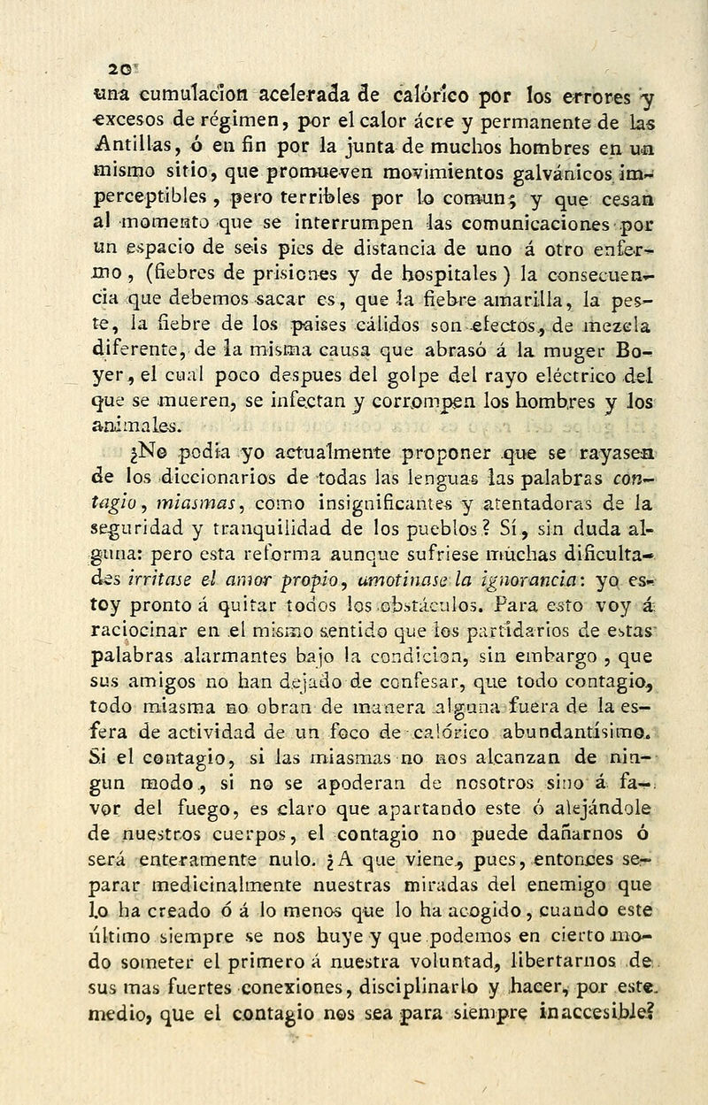 «na eumulacion aceleraba áe calórico por los ei^rores -y •excesos de régimen, por el calor acre y permanente de las Antillas, ó en fin por la junta de muchos hombres en uíi mismo sitio, que pronvueven movimientos galvánicos im-i perceptibles , pero terrilííes por lo común; y que cesan al momento que se interrumpen las comunicaciones por un e^'ipacio de seis pies de distancia de uno á otro enfej:-^ mo , (fiebres de prisiones y de hospitales) la consecuen-^ cía que debemos sacar es, que la fiebre amarilla, la pes- te, la fiebre de los países cálidos son -electos., de mezcla diferente, de la misma causa que abrasó á la muger Bo^ yer., el cual poco después del golpe del rayo eléctrico del que se mueren, se infectan y corrompen los hombres y Jos animale-s. ¿N© podía yo actualmente proponer que se rayasea de los diccionarios de todas las lenguas las palabras con- Uigio, miasmas^ como insignificante-s y atentadoras de la seguridad y tranquilidad de los pueblos? Sí, sin duda al- guna: pero esta reforma aunque sufriese muchas dificulta- des irritase el amor propio, amotinase la ignorancia-, yo es.^ toy pronto á quitar todos los obstáculos. Para esto voy á raciocinar en el mismo sentido que ios partidarios de estas' palabras alarmantes bajo la condición, sin embargo , que sus amigos no han dejado de confesar, que todo contagio, todo miasm.a no obran de manera .alguna fuera de la es- fera de actividad de un foco de calórico abundantisimo. Si el contagio, si las miasmas no nos alcanzan de nin- gún modo., si no se apoderan de nosotros sino á fa-^ vor del fuego, es claro que apartando este ó alejándole de nuestros cuerpos, el contagio no puede dañarnos ó será enteramente nulo. ¿A que viene., pues, entoriles se- parar medicinalmente nuestras miradas del enemigo que 1.0 ha creado ó á lo menos que lo ha acogido, cuando este ultimo siempre se nos huye y que podemos en cierto mo- do someter el primero á nuestra voluntad., libertarnos de. sus mas fuertes conexiones, disciplinarlo y .hacer^, por est«, medio, que el contagio nos ssa .para siempre inaccesihJel