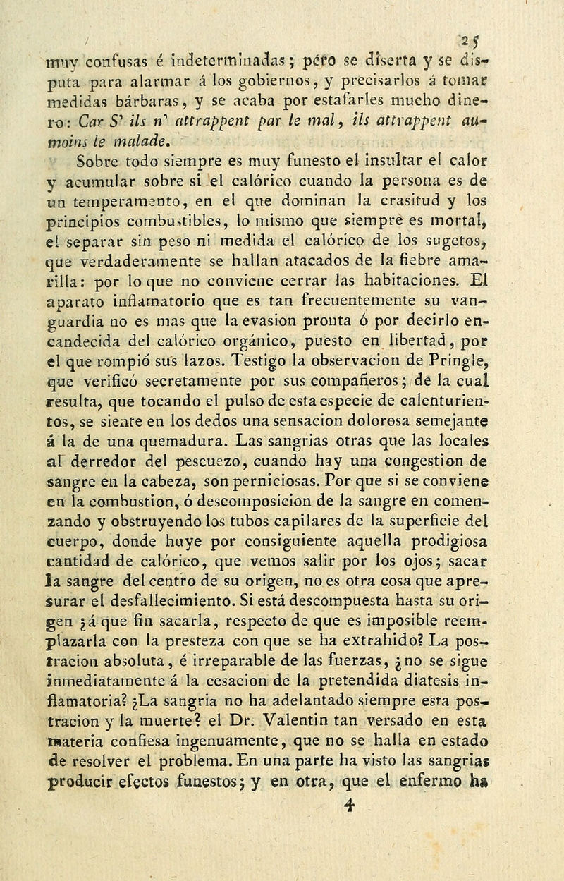 2 5 muv confusas é inderermina^^as; péfo se diserta y se dis- puta para alarmar á los gobiernos, y precisarlos á tomar medidas bárbaras, y se acaba por estafarles mucho dine- ro : Car 5' ils »' attrappent par le mal, ils attrappent au- moins le malade. Sobre todo siempre es muy funesto el insultar el calor y acumular sobre si el calórico cuando la persona es de un temperamento, en el que dominan la crasitud y los principios combu-itibles, lo mismo que siempre es mortal, el separar sin peso ni medida el calórico de los sugetos, que verdaderamente se hallan atacados de la fiebre ama- rilla: por loque no conviene cerrar las habitaciones. El aparato inflamatorio que es tan frecuentemente su van- guardia no es mas que la evasión pronta ó por decirlo en- candecida del calórico orgánico, puesto en libertad, por el que rompió sus lazos. Testigo la observación de Pringle, que verificó secretamente por sus compañeros; de la cual resulta, que tocando el pulso de esta especie de calenturien- tos, se siente en los dedos una sensación dolorosa semejante á la de una quemadura. Las sangrias otras que las locales al derredor del pescuezo, cuando hay una congestión de sangre en la cabeza, son perniciosas. Por que si se conviene en la combustión, ó descomposición de la sangre en comen- zando y obstruyéndolos tubos capilares de la superficie del cuerpo, donde huye por consiguiente aquella prodigiosa cantidad de calórico, que vemos salir por los ojos; sacar la sangre del centro de su origen, no es otra cosa que apre- surar el desfallecimiento. Si está descompuesta hasta su ori- gen ?á que fin sacarla, respecto de que es imposible reem- plazarla con la presteza con que se ha extrahido? La pos- tración absoluta, é irreparable de las fuerzas, ¿no se sigue inmediatamente á la cesación de la pretendida diátesis in- flamatoria? ¿La sangria no ha adelantado siempre esta pos- tración y la muerte? el Dr. Valentín tan versado en esta materia confiesa ingenuamente, que no se halla en estado de resolver el problema. En una parte ha visto las sangria* producir efectos funestos; y en otra, que el enfermo ha