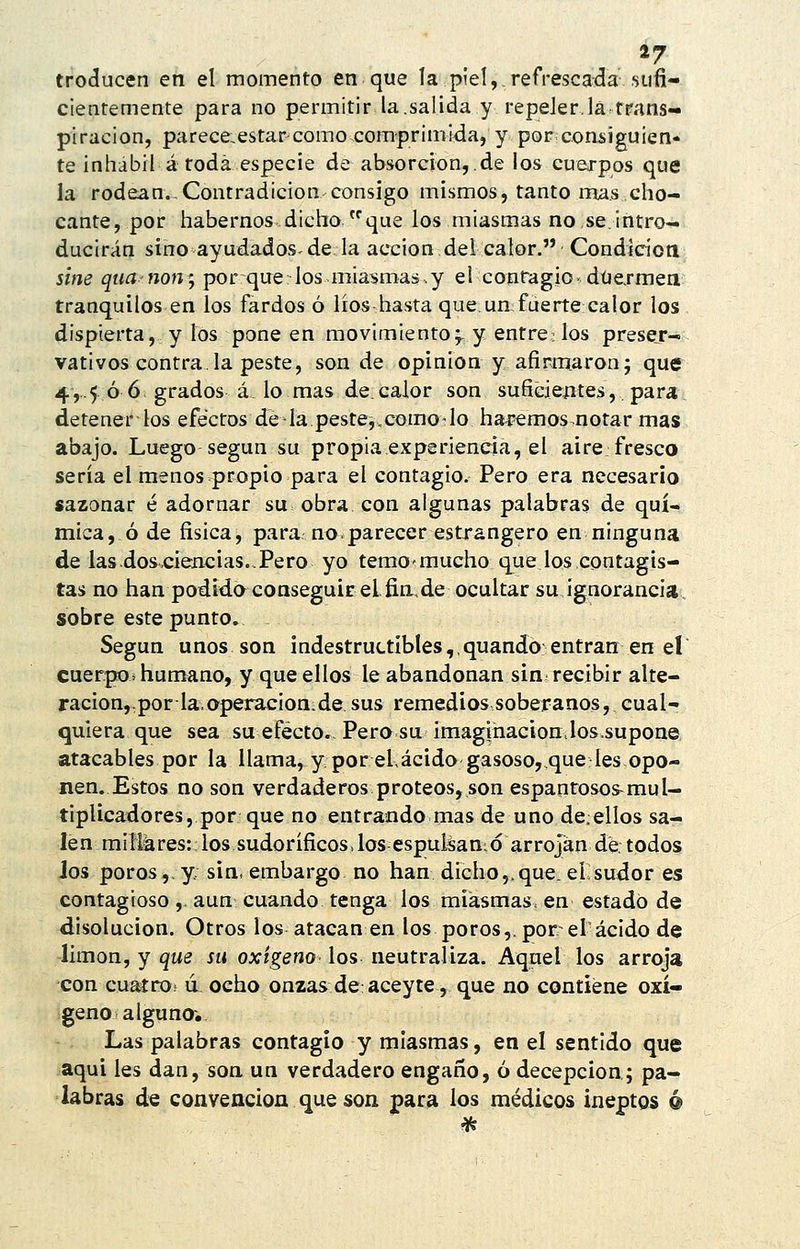 *7 troducen en el momento en que la piel,.refrescada sufi- cientemente para no permitir la.salida y repeler.la trans- piración, parece:estarcomo comprimida, y por consiguien- te inhábil á toda especie de absorción, de los cuerpos que la rodean.-Contradicion consigo mismos, tanto mas cho- cante, por habernos dicho que los miasmas no se.intro- ducirán sino ayudados-de la acción del calor. Condicíotl sine qiia non'j por quelos miaí»maá.y el contagio- düexmea tranquilos en los fardos ó líos hasta que,un fuerte calor los dispierta, y los pone en movimiento;, y entre: los presejr- vativos contra.la peste, son de opinión y afirmaron; que 4,..5 ó 6> grados á. lo mas de.calor son suficiejiteá, para; detener los efectos de la.peste^,comO'lo haí^emos.notar mas abajo. Luego según su propia experiencia, el aire fresco sería el menos propio para el contagio. Pero era necesario sazonar é adornar su obra con algunas palabras de quí- mica, ó de física, para noparecer estrangero en ninguna de las dos,cieñe i as.. Pero yo temomucho que ios contagis- tas no han podida conseguir el. fia, de ocultar su ignorancia, sobre este punto. Según unos son indestructíbles,,quando entran en el cuerpos humano, y que ellos le abandonan sin recibir alte- ración,, por la opeiracion; de sus remedios soberanos, cual- quiera que sea su efecto.. Pera su imaginación.los.supone atacables por la llama, y por el,ácidogasoso,.que les opo- nen. Estos no son verdaderos proteos, son espantosos^mul- tiplicadores, por que no entrando mas de uno de.eilos sa- len milferesrlos sudoríficos.los espulsantó arrojan de. todos Jos poros,. y; sin. embargo no han dicho,, que. el sudor es contagioso ,. aun cuando tenga los miasmas, en estado de disolución. Otros los atacan en los poros,.por el ácido de limón, y que su oxigeno- los neutraliza. Aquel los arroja con cuaíro' ú ocho onzas de: aceyte, que no contiene oxí- geno alguna. Las palabras contagia y miasmas, en el sentido que aqui les dan, son un verdadero engaño, ó decepción; pa- labras de convención que son para los médicos ineptos é