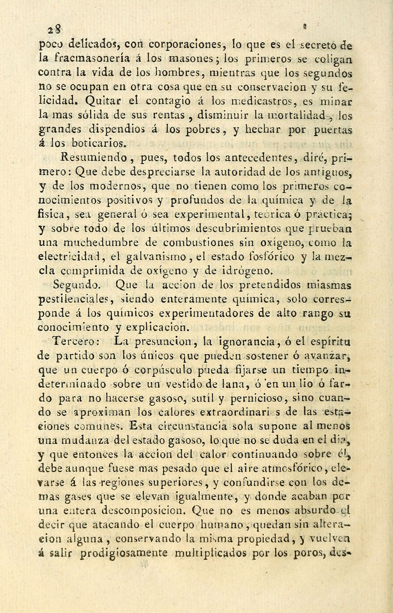 2» ^ poco delicados, con corporaciones, lo que es el secreto de la fractnasonería á los masones; los primeros se coligan contra la vida de ios liombres, mientras que los segundos no se ocupan en otra cosa que en^su conservación y su fe- licidad. Quitar el contagio á los medicastros, es minar la mas sólida de sus rentas , disminuir la mortalidad , los grandes dispendios á los pobres, y hechar por puertas á ios boticarios. Resumiendo, pues, todos los antecedentes, diré, pri- mero: Que debe despreciarse la autoridad de los antiguos, y de los modernos, que no tienen como los primeros co- nocimientos positivo^? y profundos de la química y de la física, sea general ó sea experimental, teórica ó práctica; y sobre todo de los últimos descubrimientos que prueban una muchedumbre de combustiones sin oxígeno, como la electricidad, el galvanismo, el estado fosfórico y la niez'- cla comprimida de oxígeno y de idrógeno. Segundo. Que la acción de los pretendidos miasmas pestilenciales, siendo enteramente química, solo corres- ponde á los químicos experimentadores de alto rango su conocimiento y explicación. Tercero: La presunción, la ignorancia, ó el espíritu de partido son los únicos que pued^m sostener ó avanzar, que un cuerpo ó corpúsculo pueda fijarse un tiempo in- deterinínado sobre un vestido de lana, ó en un lio ó far- do para no hacerse gasoso, sutil y pernicioso, sino cuan- do se aproximan los calores extraordinari s de las esta— eiones comunes. Esta circunstancia sola supone al menos una mudanza del estado gasoso, lo que no se duda en el dia, y que entonces la acción del calor continuando sobre é!.^ debe aunque fuese mas pesado que el aire atmcsfórico, ele- varse á las regiones superiores, y confundirse con los de- mas gases que se elevan igualmente, y donde acaban por una entera descomposición. Que no es menos absurdo el decir que atacando el cuerpo humano, quedan sin altera- ción alguna , conservando la misma propiedad, y vuelven á salir prodigiosamente multiplicados por los poros, des»