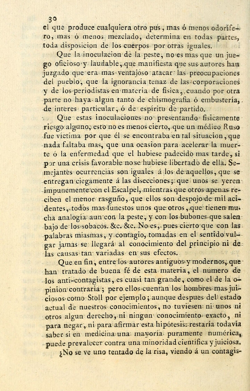 el que produce cualquiera otro pus , mas ó menos odorífe-^> ro, mas ó menos mezclado, determina en todas partes, toda disposición de los cuerpos por otras iguales. Que la inoculación dé la peste, noesmasque un jue- go oíicíoso^y láudable,>que manifiesta que susautares han juzgado que era mas ventajoso atacar' laspreoeupaclones del pueblo, que la ignorancia tenaz de las-corporaciones y de lospériodistas'en materia de física,.cuando por otra parte nó haya- algún tanto de chismografía ó embustería,. deintéres' particular, ó de-espíritu de partido. Que estas inocüiacíones no presentando'físicamente riesgo alguno^ esto no es menos cierto, que un médieo Raso fue víctima por que él se encontraba en tal situación, que nada faltaba mas, que una ocasión para acelerar la muer- te ó la enfermedad que el hubiese padecido mas tarde, si. por una crisis favorable nose hubiese libertado de ella. Se- mejantes ocurrencias son iguales á losdeaquellos, que se entregan ciegamente á las disecciones;:que unos se-yeren. -impunemente-'con el Escalpel,.mientras que otros apenas re- ciben el menor rasguño,.que ellos son despojo'de mil acU dentes,. todos mas funestos unos que otros,,que tienen'mu. cha analogía auncon la peste, y con los bubonesque salen- bajo de Ios-sobacos. &c. 8¿c..No-es,,pues cierto que con las- palabra^ miasmas, y cotttagio, tomadas en el sentido vul- gar jamas se llegará' al conocimiento del principio ni dc: las causas tan variadas en sus efectos. Que en fin, entre los autores antiguossymodernos,.que han tratado de buena fé de esta materia, el numero de los anti-contagistas, es cuasi tan grande, como el de la o- pinion contraria ; pero elloscuentan los hombres mas. jui- ciososcomo StoU por ejemplo; aunque después del- estado actual de nuestros conocimientos, no tuviesen: nU unos ni otros algún derecho, ni ningún conocimiento^ exacto, ni para negar, ni para afirmar esta hipótesis::restaría todavía saber si en medicina una mayoría puramente numérica, puede prevalecer contra una minoridad científica y juiciosa. ¿No se ve uno tentado de la risa, viendo á un contagis-