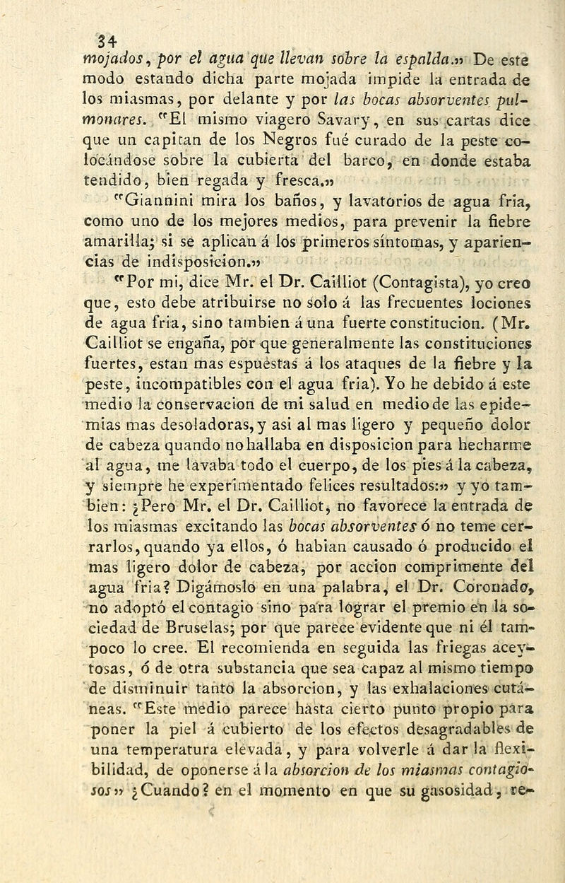 mojados^ por el agua que llevan sohre la espalda.» De este modo estaado dicha parte mojada impide la entrada de los miasmas, por delante y por las bocas absorventes, pul^ moHrtrej. El mismo viagero Savary, en sus cartas dice que un capitán de los Negros fué curado de la peste co- locándose sobre la cubierta del barco, en donde estaba tendido, bien regada y fresca.» Giannini mira los baños, y lavatorios de agua fría, como uno de los mejores medios, para prevenir la fiebre amarilla^ si sé aplican á los primeros síntomas, y aparien- cias de indisposición.» *'Por mi, dice Mr. el Dr. Cailliot (Contagista), yo creo que, esto debe atribuirse no áolo á las frecuentes lociones de agua fria, sino también auna fuerte constitución. (Mr. CaiÜiot se engaña, por que generalmente las constituciones fuertes, están mas espuéstas á los ataques de la fiebre y la peste, incompatibles con el agua fria). Yo he debido á este medio la conservación de mi salud en medio de las epide- mias mas desoladoras, y asi al mas ligero y pequeño dolor de cabeza quando no hallaba en disposición para hecharme al agua, me lavaba todo el cuerpo, de los piesá la cabeza, y siempre he experimentado felices resultados:» y yo tam- bién: ¿Pero Mr. el Dr. Cailliot, no favorece la entrada de los miasmas excitando las bocas absorventes ó no teme cer- rarlos, quando ya ellos, ó habían causado ó producido el mas ligero dolor de cabeza, por acción comprimente del agua fria? Digámoslo en una palabra, el Dr. Coronada, no adoptó el contagio sino para lograr el premio en la so- ciedad de Bruselas; por que parece evidente que ni él tam- poco lo cree. El recomienda en seguida las friegas acey- tosas, ó de otra substancia que sea capaz al mismo tiempo de disminuir tanto la absorción, y las exhalaciones cutá- neas. Este medio parece hasta cierto punto propio para poner la piel á cubierto de los éfejCtos desagradables de una temperatura elevada, y para volverle á dar la flexi- bilidad, de oponerse ala absorción de los miasmas contagio- sos i-> ¿Cuando? en el momento en que su gasosidad, re^