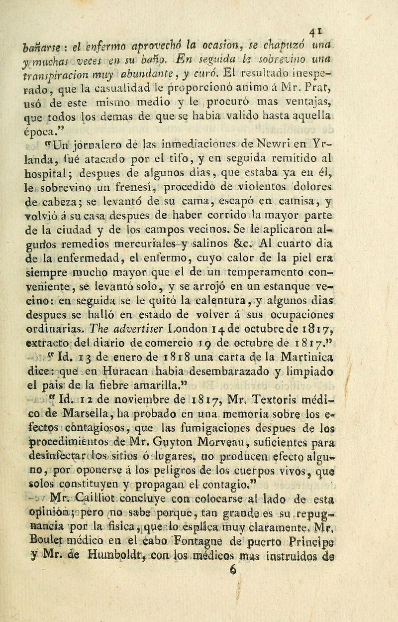 haHarse: el enfermo aprovechó la ocasión, se chapuzó una y. muchas veces en su b«Ho. En seguida k sobrevino una transpiración muy abundante, y curó. El resultado inespe- rado, que la casualidad le proporcionó animo á Mr. Prat, usó de este mismo medio y le procuró mas ventajas, que todos los demás de que se habia valido hasta aquella época/' Un jornalero de las inmediaciones de Newri en Yr- landa, <'ué atacado por el tifo, y en seguida remitido al hospital; después de algunos dias, que estaba ya en é!, le sobrevino un frenesí, procedido de violentos dolores de cabeza; se levantó de su cama, escapó en camisa, y volvió á su casa después de haber corrido la mayor parte de la ciudad y de los campos vecinos. Se le aplicaron al- gurios remedios mercuritiles y salinos &c. Al cuarto dia de la enfermedad, el enfermo, cuyo calor de la piel era siempre mucho mayor que el de un temperamento con- veniente, se levantó solo, y se arrojó en un estanque ve- cino: en seguida se le quitó la calentura, y algunos días después se halló en estado de volver á sus ocupaciones ordinarias. The advertiser London 14 de octubre de 1817, extracto del diario de comercio 19 de octubre de 1817.  Id. 13 de enero de 1818 una carta de la Martinica dice: que en Huracán había desembarazado y limpiado el pais de la fiebre amarilla. - Id. 12 de noviembre de 1817, Mr, Textoris médi« co de Marsella, ha probado en una memoria sobre los e- fectos contagiosos, que las fumigaciones después de los procedimientos de Mr. Guyton Morveau, suficientes para desinf^tar.los'sitios ó lugares, no producen efecto algu- no, por oponerse á los peligros de los cuerpos vivosg qu§ solos constituyen y propagan el contagio, -'.'Mr; CaiüioE concluye con colocarse al lado de esta ojíinion;'~pero .no sabe porque, tan grande es su repug- nancia por la fisica,.que b espüca muy claramente, Mr, Boulet médico eti el cabo Fontagae de puerto Priaelp§ y Mr. áe Humboldt, con los médicos mas Ingíruldoi d@