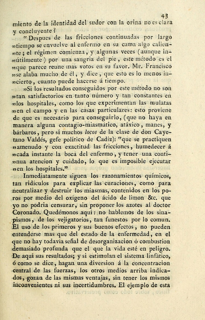 miento de la identidad del sudor con la orina no es clara y concluyente ? Después de las fricciones continuadas por largo «tiempo se envuelve al enfermo en su cama algo calien- «te; el régimen comienza, y algunas veces (aunque in- «útilmente ) por una sangria del pie , este método es el «que parece reúne mas votos en su favor. Mr. Francisco «se alaba mucho de él, y dice , que esto es lo menos in- «cierto, cuanto puede hacerse á tiempo. «Sí los resultados conseguidos por este método no son «tan satisfactorios en tanto número y tan constantes en «los hospitales, como los que experimentan las mulatas «en el campo y en las casas particulares: esto proviene de que es necesario para conseguirlo, (que no haya en manera alguna contagio-miasmático, atáxico, manes, y bárbaros, pero sí muchos locos de la clase de don Caye- tano Valdés, gefe político de Cádiz): que se practiquen «amenudo y con exactitud las fricciones, humedecer á «cada instante la boca del enfermo, y tener una contí- «nua atención y cuidado, lo que es imposible ejecutar «en los hospitales, Inmediatamente siguen los razonamientos químicos, tan ridículos para explicar las curaciones, como para neutralizar y destruir los miasmas, contenidos en los po- ros por medio del oxígeno del ácido de limón &c. que yo no podría censurar, sin proponer los azotes al doctor Coronado. Quedémonos aquí: no hablemos de los sina- pismos, de los vejigatorios, tan funestos por lo común. El uso de los primeros y sus buenos efectos, no pueden entenderse mas que del estado de la enfermedad, en el que no hay todavía señal de desorganización ó combustión demasiado profunda que el que la vida esté en peligro. De aquí sus resultados; y si estimulan el sistema linfático, ó como se dice, hagan una diversión á la concentración central de las fuerzas, los otros medios arriba indica- dos, ^ozan de las mismas ventajas, sin tener los mismos inconvenientes ni sus incertidumbres. £1 ejemplo de esta