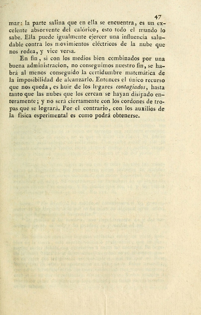 mar: la parte salina que en ella se encuentra, es un ex- celente absorvente del calórico, esto todo el mundo lo sabe. Ella puede igualmente ejercer una influencia salu- dable contra los movimientos eléctricos de la nube que nos rodea, y vice versa. En fin , si con los medios bien combinados por una buena administración, no conseguimos nuestro fin, se ha- brá al menos conseguido la certidumbre matemática de la imposibilidad de alcanzarlo. Entontes el único recurso que nos queda, es huir de los lugares contagiados, hasta tanto que las nubes que los cercan se hayan disipado en- teramente; y no será ciertamente con los cordones de tro- pas que se logrará. Por el contrario, con los auxilios de la física esperimental es como podrá obtenerse.