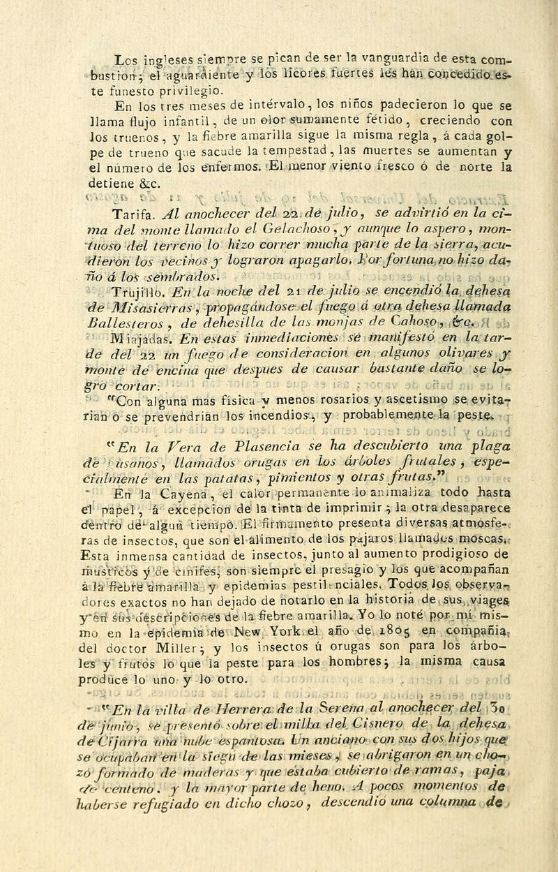 I.OS ingleses siempre se pican de ser la vanguardia de esta com- •bustrort-v el aguaráiente y Íós liebres.íuertes les. haii CQncedi.do.eá- te funesto privilegio. En los tres meses de intervalo, los niños padecieron lo que se llama flujo infantil, de un olor sumamente fétido, creciendo con los truer.os, y la fiebre amarilla sigue la misma regla , á cada gol- pe de trueno que sacude la tempestad, las muertes se aumentan y el número de los enfermos. El menor viento fresco ó de norte la detiene &c. Tarifa. Al onocliecer del ii.de julio, se advirtió en la ci- ma del monie llamado el Gelachoso, j aunque lo aspei'O, mon- tuoso del terreno lo hizo correr mucha parle de la sierra, acu- diéronlos liednos j lograron apagarlo, l^or fortuna, no hizo da-. tIo á los sem/jrados. v:; j.i or.ií í,! ¡j^jn Trujiilo. En la nocJie del n de julio se encendió la, di^hesq de Misasiérras, ■propagándos& el fuego á otra dehesa llamada Ballesteros , de dehesilla de las monjas de Cahoso, ,éro. j[ .b Miajadas. En estas inmediaciones sé manifestó en la tar- de del 22 un fuego de consideración en algunos olivares.j^ monte de encina que después de causar bastante daño se lo- gro cortar. • ' ■ _.r;.r :,. r!; K ■' Q)n alguna mas física y menos rosarios y^ascetisraf iSCií^yjtaT rian Ó se prevendrían los incendios-, y probablemej[)te,'l« ípesíi?*-. j ^'^En la Vera de Plasencia se ha descubierto una plaga de rúsanos, llamados orugas en los árboles frutales, espe- cialmente en las patatas, pimientos y otras frutas. En la Cayena, el calor permanente lo animaliza todo hasta el papel, á excepción de la tinta de imprimir ^ la otra .desaparece cfeiTtro dé^alguii tiempo.'El firmamento presenta diversas atmósfe- ras de insectos, que son el alimento de los pájaros llamados moscaSi- Esta inmensa cantidad de insectos, junto al aumento prodigioso de riiusVixos y^de cínifes^ son siempre el presagio y los que acompañan á Ja'fiebte amarilla y epidemias pestil: nciales. Todos los, observa- dores exactos no han dejado de notarlo en la historia de,sus,,viage§ yk-ú stts déseripciGées de la, fiebre amarilla. Yo lo noté ppx.mí mis- mo en la-épidemiadé New York,.e.L año de 1805 en compañi^, del doctor Miller^ y los insectos ú orugas son para los árbo- les y frutos lo que la peste para los hombres j la misma causa produce lo uno y lo otro. , :;:.jj ;,i -:• e.úd • '^En la villa de Herrera de la Serena al anochecer del i3o de'jimio, .<ié pjesentó .•■obre-elniilln del Cisnero de la dehesa, de Cijarra una nube espantosa. Un anciano- con sus dos hijos que se ocupnbari en la siegu d-e las mies&s y se abrigaron en un cho~. zó formado de maderas y que estaba cubierto de ramas, paja, r/c- centeno. / In mayor parte de heno. A pocos momentos de haberse refugiado en dicho chozo, descendió una columna de