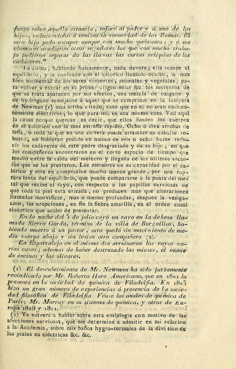fiiégó sobre aquella estancia , sofocó ál padre y á lino ríe los hijos, reduciéndolos á' ceniia's la voracidad de las llamas. Él otro hijo pudo escapar aunque con mucho queitranlo ; j á sus cldm'ores dcudiéroh' otros segadores los qué con mucho iraha- jo pudieron separar de las llanas las corlas reliquias de los cadáveres.^'' • •'-' í.a 'llama , habian-dp- físicamente •, hada-devora y él la rompe el equilibrio, y le, confande coVí él calórico liartiado-oculto , ó mas bien eiementkl'de lo's'seres vivientes', animales y vegetales , pa- ra'volver á éhtrar'en su pfiáler origen-solar &;c. ios meteoros d'e quese trata aparecen por sliS efectos, una mezcla ■ de oxígeno y de hydrógeno semejante á aquel que se comprime en la lampará de Néwman (i) mas arriba citado, caso que en el'no^ean eminen- temente eléctricos-^ lo qué para^mí, fes'una niisína''CóSci. Ved a'qu'i la causa porque queman; es decir, que ellos funden los cuerpos én el-c:ilóricO'C0n'l'a mas estrñfí'd rapidez.'Ocho ó diez arrobas de ]éña,, ó tbda la^'qifé en uría carreta puede arrastrar'lín caballo ro- ,busto, nó hubieran podido efi menos de seis ü ocho' horas redu- cir los cadáveres de este padre desgraciado y de su hijo , en' que ios compa-iíeros encontraron en el corto espacio de tiempo que ínedió entre la ca'ida del meteoro y llegada de los últimos socor- ros que se les prestaron. Los meteoros en su capacidad por el ca-' lórico y este en compresión mucho menos grande , por una rup- tura lenta del equilibrio, que puede coiíipararse á ía punta del me^í tal que recioe el rayo, con respecto á las papillas nerviosas de' que toda la piel está erizada , no producen mas que alteraciones llamadas morvíficas, mas ó menos profundas, después la ■ vesiga- cion, las erupciones , en fin la fiebre amarilla ^ en el orden cuasi sinóptico que acabo de presentar. . :; En la noche del 5 de julio caj'-ó un rayo en la dehesa lla- mada Sierra Gorda, término de la villa de BurguilloS', ha- biendo muerto á un pastor, otro quedó sin movimiento de me- dio cuerpo ahajo y sin lesión otro compañero [i). En Espa'rralejo en el mismo día arruinaron los rayos va- rias casas ; ademas de haber destrozado las mieses, el monte de encinas y los olivares, (i) El descubrimiento de Mr. NeTVman ha sido justamenté revindicado por Mr. Roberto Haré americano, que en 1801/0 presentó en la sociedad de química de Filadelfia. En i8o5 hizo un gran número de evperiencias á presencia de la socie- dad filosófica de Filadelfia Véase los anales de química de Parif^ Mr. Murraj en su sistema de química, f otros de J<u- roTpa'í^éQf 1811.• í . (2) Yo Volveré'á hablar sobre esta emiplegía con motivo de las afecciones nerviosas, que me determiné á admitir en mi relación á la Academia, sobre mis batios hygro-termales de la divi sion dss las pieles en eléctricas &c. &c.