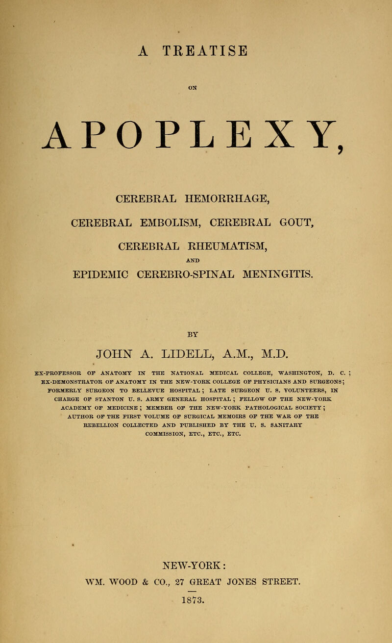 A TEEATISE APOPLEXY, CEREBRAL HEMORRHAGE, CEREBRAL EMBOLISM, CEREBRAL GOUT, CEREBRAL RHEUMATISM, AND EPIDEMIC CEREBROSPINAL MENINGITIS. BY JOHN A. LIDELL, A.M., M.D. EX-PROFESSOB OP ANATOMT IK THE NATIONAL MEDICAL COLLEGE, WASHINGTON, D. C. BX-DBMONSTRATOR OI ANATOMY IN THB NEW-TOEK COLLEGE OP PHYSICIANS AND STTRGBONS; FORMERLY SURGEON TO BELLEVTTE HOSPITAL ; LATE SURGEON U. S. TOLUNTEERS, IN CHARGE OP STANTON U. S. ARMY GENERAL HOSPITAL ; PELLOW OP THB NEW-YORK ACADEMY OP MEDICINE ; MEMBER OP THB NEW-YORK PATHOLOGICAL SOCIETY; AUTHOR OP THB PIRST VOLUME OP SURGICAL MEMOIRS OP THE WAR OP THE REBELLION COLLECTED AND PUBLISHED BY THE V, S. SANITARY COMMISSION, ETC., ETC., ETC. NEW-YORK: WM. WOOD & CO., 27 GREAT JONES STREET. 1873.