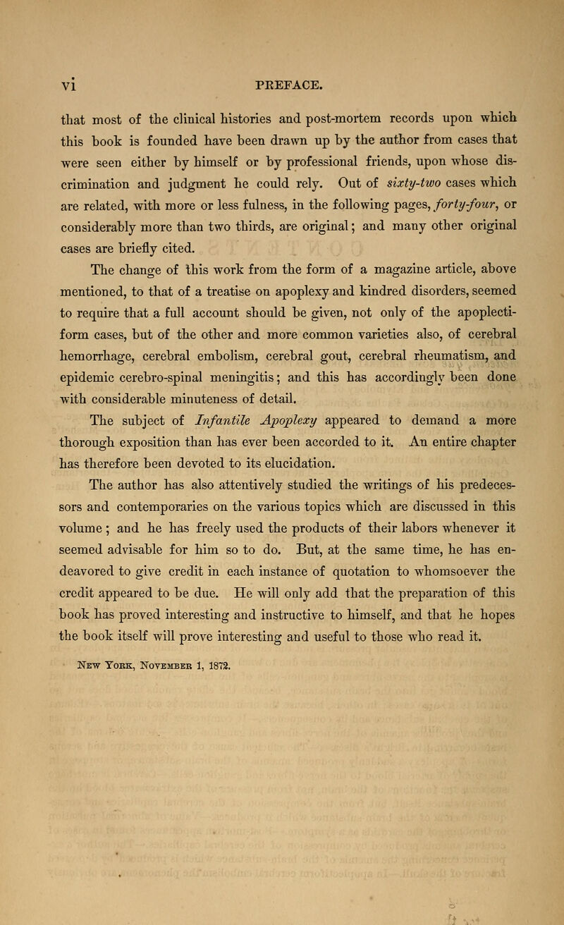 that most of the clinical histories and post-mortem records upon which this book is founded have been drawn up by the author from cases that were seen either by himself or by professional friends, upon whose dis- crimination and judgment he could rely. Out of sixty-two cases which are related, with more or less fulness, in the following pages, forty-four, or considerably more than two thirds, are original; and many other original cases are briefly cited. The change of this wort from the form of a magazine article, above mentioned, to that of a treatise on apoplexy and kindred disorders, seemed to require that a full account should be given, not only of the apoplecti- form cases, but of the other and more common varieties also, of cerebral hemorrhage, cerebral embolism, cerebral gout, cerebral rheumatism, and epidemic cerebro-spinal meningitis; and this has accordingly been done with considerable minuteness of detail. The subject of Infantile Apoplexy appeared to demand a more thorough exposition than has ever been accorded to it. An entire chapter has therefore been devoted to its elucidation. The author has also attentively studied the writings of his predeces- sors and contemporaries on the various topics which are discussed in this volume ; and he has freely used the products of their labors whenever it seemed advisable for him so to do. But, at the same time, he has en- deavored to give credit in each instance of quotation to whomsoever the credit appeared to be due. He will only add that the preparation of this book has proved interesting and instructive to himself, and that he hopes the book itself will prove interesting and useful to those who read it. New Tobk, Novbmbbb 1, 1872.