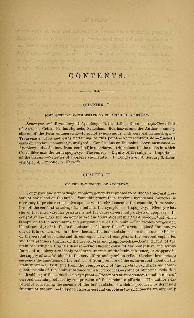 C ONTENTS. CHAPTER I. SOME GBNERAI. CONSIDBBATIONS RELATING TO APOPLEXY. Synonyms and Etymology of Apoplexy.—It is a distinct Disease.—Beflnition ; tliat of Ai'ctasus, Celsus, Paulus ^gineta, Sydenham, Boerhaave, and the Author.—Sundry abuses of the term enumerated.—It is not synonymous with cerebral hemorrhage.— Trousseau's views and cases pertaining to this point.—Abercromhie's do.—Mushet's cases of cerebral hemorrhage analyzed.—Conclusions on the point above mentioned.— Apoplexy quite distinct from cerebral^hemorrhage.—Objections to the mode in which Cruveilhier uses the term apoplexy.—The remedy.—^Dignity of the subject.—Importance of the disease.—^Varieties of apoplexy enumerated: 1. Congestive; 2. Serous; 3. Hem- orrhagic; 4. Embolic; 5. Nervoils. CHAPTER II. ON THE PATHOGENY OF APOPLEXY. Congestive and hemorrhagic apoplexy generally supposed to be due to abnormal pres- sure of the blood on the brain.—Something more than cerebral hypersemia, however, is necessary to produce congestive apoplexy.—Cerebral ansemia, for example, from embo- lism of the cerebral arteries, often induces the symptoms of apoplexy.—Niemeyer has shown that intra-vascular pressure is not the cause of cerebral paralysis or apoplexy.—In congestive apoplexy the phenomena are due to want of fresh arterial blood in that which is supplied to the nerve-fibres and ganglion-cells of the brain.—The freshly-oxygenated blood cannot get into the brain-substance, because the effete venous blood does not go out of it in some cases; in others, because the brain-substance is oedematous.—(Edema of the cerebral substance and its consequences.—It compresses the cerebral capillaries and thus produces anasmia of the nerve-fibres and ganglion-cells.—Acute oedema of the brain occurring in Bright's disease.—The efl&cient cause of the congestive and serous forms of apoplexy a suddenly produced anaemia of the brain-substance, or stoppage in the supply of arterial blood to the nerve-fibres and ganglion-cells.—Cerebral hemorrhage suspends the functions of the brain, not from pressure of the extravasated blood on the brain-substance itself, but from the compression of the cerebral capillaries and conse- quent an-aemia of the brain-substance which it produces.—Value of abnormal pulsation or throbbing of the carotids as a symptom.—Post-mortem appearances found in cases of cerebral anaemia produced by compression of the cerebral capillaries.—The author's ex- perience concerning the anaemia of the brain-substance which is produced by depressed fracture of the skuU.—In apoplectiform cerebral embolism the phenomena are obviously