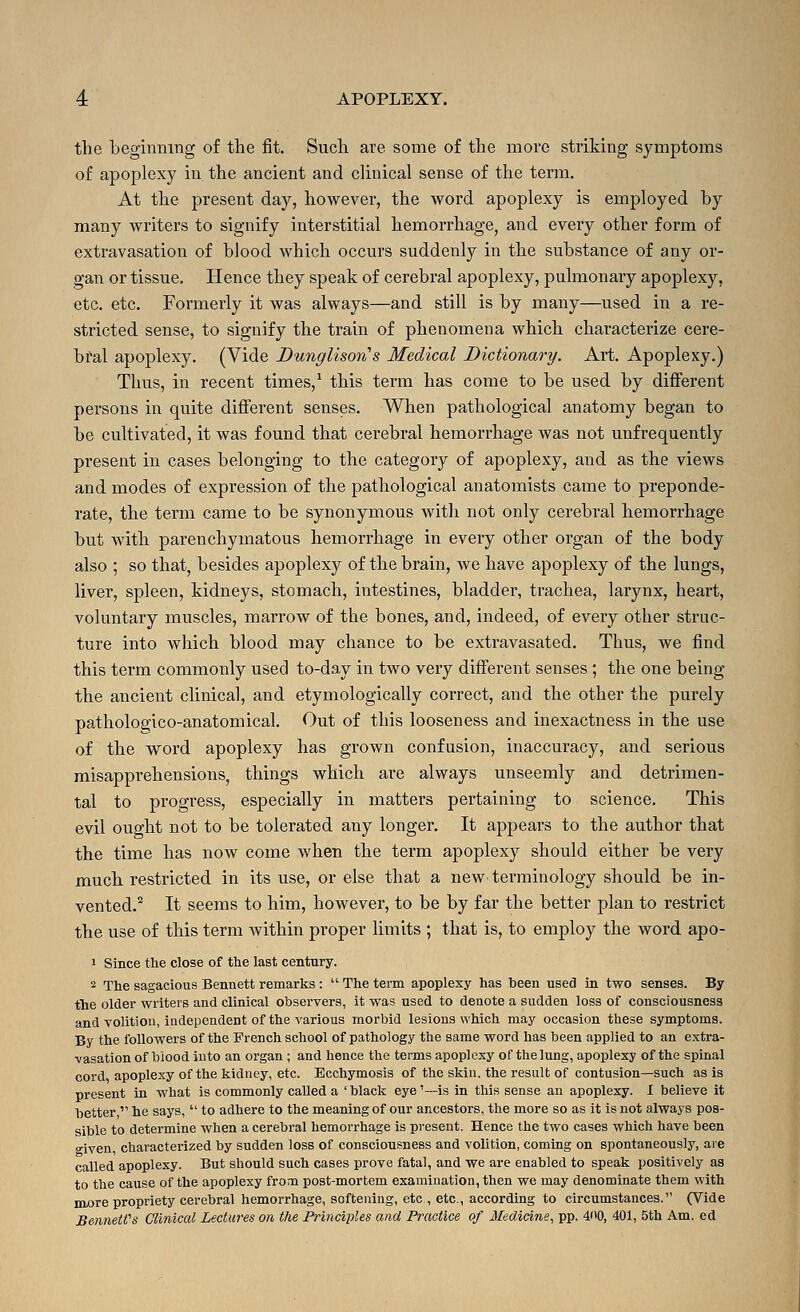 the beginning of the fit. Such are some of the more striking symptoms of apoplexy in the ancient and clinical sense of the term. At the present day, however, the word apoplexy is employed by many writers to signify interstitial hemorrhage, and every other form of extravasation of blood which occurs suddenly in the substance of any or- gan or tissue. Hence they speak of cerebral apoplexy, pulmonary apoplexy, etc. etc. Formerly it was always—and still is by many—used in a re- stricted sense, to signify the train of phenomena which characterize cere- bral apoplexy. (Vide Dunglison''s Medical Dictionary. Art. Apoplexy.) Thus, in recent times,* this term has come to be used by different persons in quite different senses. When pathological anatomy began to be cultivated, it was found that cerebral hemorrhage was not unfrequently present in cases belonging to the category of apoplexy, and as the views and modes of expression of the pathological anatomists came to preponde- rate, the term came to be synonymous witli not only cerebral hemorrhage but with parenchymatous hemorrhage in every other organ of the body also ; so that, besides apoplexy of the brain, we have apoplexy of the lungs, liver, spleen, kidneys, stomach, intestines, bladder, trachea, larynx, heart, voluntary muscles, marrow of the bones, and, indeed, of every other struc- ture into which blood may chance to be extravasated. Thus, we find this term commonly used to-day in two very different senses ; the one being the ancient clinical, and etymologically correct, and the other the purely pathologico-anatomical. Out of this looseness and inexactness in the use of the word apoplexy has grown confusion, inaccuracy, and serious misapprehensions, things which are always unseemly and detrimen- tal to progress, especially in matters pertaining to science. This evil ought not to be tolerated any longer. It appears to the author that the time has now come when the term apoplexy should either be very much restricted in its use, or else that a new' terminology should be in- vented.^ It seems to him, however, to be by far the better plan to restrict the use of this term within proper limits ; that is, to employ the word apo- 1 Since the close of the last century. 2 The sagacious Bennett remarks :  The term apoplexy has been used in two senses. By the older writers and clinical observers, it was used to denote a sudden loss of consciousness and volition, independent of the various morbid lesions which may occasion these symptoms. By the followers of the French school of pathology the same word has been applied to an extra- vasation of blood into an organ ; and hence the terms apoplexy of the lung, apoplexy of the spinal cord apoplexy of the kidney, etc. Ecchymosis of the skin, the result of contusion—such as is present in what is commonly called a 'black eye'—is in this sense an apoplexy. I believe it better  he says,  to adhere to the meaning of our ancestors, the more so as it is not always pos- sible to determine when a cerebral hemorrhage is pi-esent. Hence the two cases which have been given, characterized by sudden loss of consciousness and volition, coming on spontaneously, are called apoplexy. But should such cases prove fatal, and we are enabled to speak positively as to the cause of the apoplexy frona post-mortem examination, then we may denominate them with HLore propriety cerebral hemorrhage, softening, etc , etc., according to circumstances. (Vide BenneWs Clinical Lectures on the Principles and Practice of Medicine^ pp. 4'tO, 401, 5th Am. ed