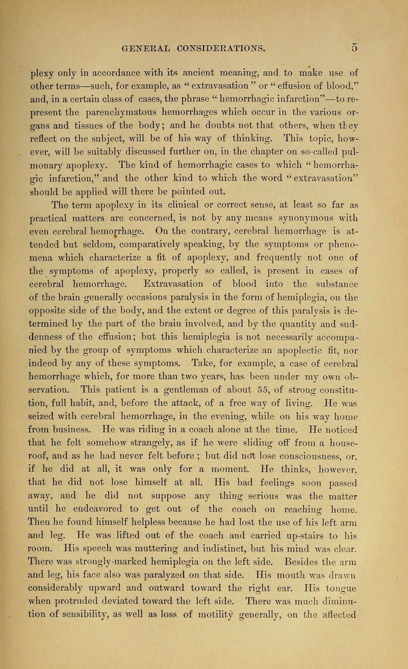 plexy only in accordance with its ancient meaning, and to make use of other terms—such, for example, as  extravasation  or  effusion of blood, and, in a certain class of cases, the phrase  hemorrhagic infarction—to re- present the parenchymatous hemorrhages which occur in the various or- gans and tissues of the body; and he doubts not that others, when tt ey reflect on the subject, Avill be of his way of thinking. This topic, how- ever, will be suitably discussed further on, in the chapter on so-called pul- monary apoplexy. The kind of hemorrhagic cases to which hemorrha- gic infarction, and the other kind to which the word  extravasation should be applied will there be pointed out. The term apoplexy in its clinical or correct sense, at least so far as practical matters are concerned, is not by any means synonymous with even cerebral hemorrhage. On the contrary, cerebral hemorrhage is at- tended but seldom, comparatively speaking, by the symptoms or pheno- mena which characterize a fit of apoplexy, and frequently not one of the symptoms of apoplexy, properly so called, is present in cases of cerebral hemorrhage. Extravasation of blood into the substance of the brain generally occasions paralysis in the form of hemiplegia, on the opposite side of the body, and the extent or degree of this paralysis is de- termined by the part of the brain involved, and by the quantity and sud- denness of the effusion; but this hemiplegia is not necessarily accompa- nied by the group of symptoms which characterize an apoplectic fit, nor indeed by any of these symptoms. Take, for example, a case of cerebral hemorrhage which, for more than two years, has been under my own ob- servation. This patient is a gentleman of about 55, of strong constitu- tion, full habit, aiad, before the attack, of a free way of living. He was seized with cerebral hemorrhage, in the evening, while on his way home from business. He was riding in a coach alone at the time. He noticed that he felt somehow strangely, as if he were sliding off from a house- roof, and as he had never felt before ; but did ncJt lose consciousness, or, if he did at all, it was only for a moment. He thinks, however, that he did not lose himself at all. His bad feelings soon passed away, and he did not suppose any thing serious was the matter until he endeavored to get out of the coach on reachino- home. Then he found himself helpless because he had lost the use of his left arm and leg. He was lifted out of the coach and carried up-stairs to his room. His speech was muttering and indistinct, but his mind was clear. There was strongly-marked hemiplegia on the left side. Besides the arm and leg, his face also was paralyzed on that side. His mouth was drawn considerably upward and outward toward the right ear. Plis tongue when protruded deviated toward the left side. There was much diminu- tion of sensibility, as well as loss of motility generally, on the affected