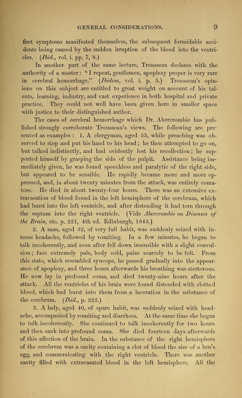 first symptoms manifested themselves, the subsequent formidable acci- dents being caused by the sudden irruption of the blood into the ventri- cles. [Ibid., vol. i. pp. 7, 8.) In another part of the same lecture, Trousseau declares with the authority of a master:  I repeat, gentlemen, apoplexy proper is very rare in cerebral hemorrhage. [Ibidem, vol. i. p. 5.) Trousseau's opin- ions on this subject are entitled to great weight on account of his tal- ents, learning, industry, and vast experience in both hospital and private practice. They could not well have been given here in smaller space with justice to their distinguished author. The cases of cerebral hemorrhage which Dr. Abercrombie has pub- lished strongly corroborate Trousseau's views. The following are pre- sented as examples : 1. A clergyman, aged 55, while pi'eaching was ob- served to stop and put his hand to his head; he then attempted to go on, but talked indistinctly, and had evidently lost his recollection; he sup- ported himself by grasping the side of the pulpit. Assistance being im- mediately given, he was found speechless and paralytic of the right side, but appeared to be sensible. He rapidly became more and more op- pressed, and, in about twenty minutes from the attack, was entirely coma- tose. He died in about twenty-four hours. There was an extensive ex- travasation of blood found in the left hemisphere of the cerebrum, which had burst into the left ventricle, and after distending it had torn through the septum into the right ventricle. (Vide Abei-crombie on Diseases of the Brain, etc. p. 221, 4th ed. Edinburgh, 1845.) 2. A man, aged 32, of very full habit, was suddenly seized with in- tense headache, followed by vomiting. In a few minutes, he began to talk incoherently, and soon after fell down insensible with a slight convul- sion ; face extremely pale, body cold, pulse scarcely to be felt. From this state, which resembled syncope, he passed gradually into the appear- ance of apoplexy, and three hours afterwards his breathing was stertorous. He now lay in profound coma, and died twenty-nine hours after the attack. All the ventricles of his brain were found distended with clotted blood, which had burst into them from a laceration in the substance of the cerebrum. [Ibid., p. 222.) 3. A lady, aged 40, of spare habit, was suddenly seized with head- ache, accompanied by vomiting and diai-rhoea. At the same time she began to talk incoherently. She continued to talk incoherently for two hours and then sank into profound coma. She died fourteen days afterwards of this affection of the brain. In the substance of the right hemispheie of the cerebrum was a cavity containing a clot of blood the size of a hen's egg, and communicating with the right ventricle. There was another cavity filled with extravasated blood in the left hemisphere. All the