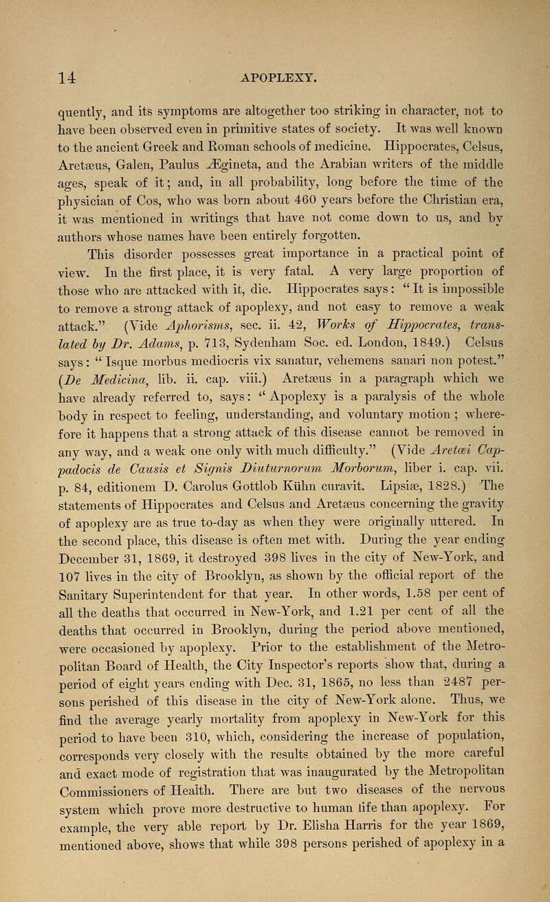 quently, and its symptoras are altogetlier too striking in character, not to have been observed even in primitive states of society. It was well known to the ancient Greek and Roman schools of medicine. Hippocrates, Celsus, Aretseus, Galen, Paulus JSgineta, and the Arabian writers of the middle ages, speak of it; and, in all probability, long before the time of the physician of Cos, who was born about 460 years before the Christian era, it was mentioned in writings that have not come down to us, and by authors whose names have been entirely forgotten. This disorder possesses great importance in a practical point of view. In the first place, it is very fatal. A very large proportion of those who are attacked with it, die. Hippocrates says:  It is impossible to remove a strong attack of apoplexy, and not easy to remove a weak attack. (Yide Aphorisms^ sec. ii. 42, WorTcs of Hippocrates, trans- lated by Dr. Adams, p. 713, Sydenham Soc. ed. London, 1849.) Celsus says:  Isque morbus mediocris vix sanatur, vehemens sanari non potest. [De Medicina^ lib. ii. cap. viii.) Aretseus in a paragraph which we have already referred to, says: Apoplexy is a paralysis of the whole body in respect to feeling, understanding, and voluntary motion ; where- fore it happens that a strong attack of this disease cannot be removed in any way, and a weak one only with much difficulty. (Vide Aretcei Cap- padocis de Causis et Signis Diuturnorum Morhorum, liber i. cap. vii. p. 84, editionem D. Carolus Gottlob Kiihn curavit. Lipsise, 1828.) The statements of Hippocrates and Celsus and Aretseus concerning the gravity of apoplexy are as true to-day as when they were originally uttered. In the second place, this disease is often met with. During the year ending December 31, 1869, it destroyed 398 lives in the city of New-York, and 107 lives in the city of Brooklyn, as shown by the official report of the Sanitary Superintendent for that year. In other words, 1.58 per cent of all the deaths that occurred in New-York, and 1.21 per cent of all the deaths that occurred in Brooklyn, during the period above mentioned, were occasioned by apoplexy. Prior to the establishment of the Metro- politan Board of Health, the City Inspector's reports show that, during a period of eight years ending with Dec. 31, 1865, no less than 2487 per- sons perished of this disease in the city of New-York alone. Thus, we find the average yearly mortality from apoplexy in New-York for this period to have been 310, which, considering the increase of population, corresponds very closely with the results obtained by the more careful and exact mode of registration that was inaugurated by the Metropolitan Commissioners of Health. There are but two diseases of the nervous system which prove more destructive to human life than apoplexy. For example, the very able report by Dr. Elisha Harris for the year 1869, mentioned above, shows that while 398 persons perished of apoplexy in a