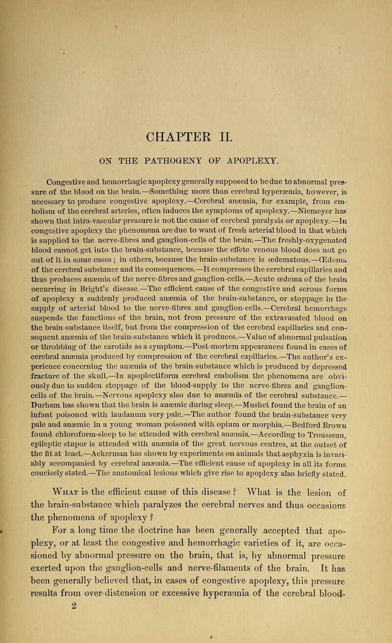 ON THE PATHOGENY OF APOPLEXY. Congestive and hemorrhagic apoplexy generally supposed to he due to ahnormal pres- sure of the blood on the brain.—Something more than cerebral hypersemia, however, is necessary to produce congestive apoplexy.—Cerebral anaemia, for example, from em- bolism of the cerebral arteries, often induces the symptoms of apoplexy.—Niemeyer has sho^vn that intra-vascular pressure is not the cause of cerebi-al paralysis or apoplexy.—In congestive apoplexy the phenomena are due to want of fresh arterial blood in that which is supplied to the nerve-fibres and gangiion-eells of the brain.—The freshly-oxygenated blood cannot get into the brain-substance, because the effete venous blood does not go out of it in some cases ; in others, because the brain-substance is cedematous.—(Edema of the cerebral substance and its consequences.—It compresses the cerebral capillaries and thus produces anaemia of the nerve-fibres and ganglion-cells.—Acute oedema of the brain occurring in Bright's disease.—The efficient cause of the congestive and serous forms of apoplexy a suddenly produced anaemia of the brain-substance, or stoppage in the supply of arterial blood to the nerve-fibres and ganglion-cells.—Cerebral hemorrhage suspends the functions of the brain, not from pressure of the extravasated blood on the brain-substance itself, but from the compression of the cerebral capillaries and con- sequent anaemia of the brain-substance which it produces.—Value of abnormal pulsation or throbbing of the carotids as a symptom.—Post-mortem appearances found in cases of cerebral anaemia produced by compression of the cerebral capillaries.—The author's ex- perience concerning the anaemia of the brain-substance which is produced by depressed fracture of the skull.—In apoplectiform cerebral embolism the phenomena are obvi- ously due to sudden stoppage of the blood-supply to the nerve-fibres and ganglion- cells of the brain.—Nervous apoplexy also due to anaemia of the cerebral substance.— Durham has shown that the brain is anaemic during sleep.—Mushet found the brain of an infant poisoned with laudanum very pale.—The author found the brain-substance very pale and anaemic in a young woman poisoned with opium or moi-phia.—Bedford Brown found chloroform-sleep to be attended with cerebral anaemia.—According to Trousseau, epUeptic stupor is attended with anaemia of the great nervous centres, at the outset of the fit at least.—Ackerman has shown by experiments on animals that asphyxia is invari- ably accompanied by cerebral anaemia.—The efficient cause of apoplexy in all its forms concisely stated.—The anatomical lesions which give rise to apoplexy also briefly stated. What is the efficient cause of this disease ? What is the lesion of the brain-substance which paralyzes the cerebral nerves and thus occasions the phenomena of apoplexy ? For a long time the doctrine has been generally accepted that apo- plexy, or at least the congestive and hemorrhagic varieties of it, are occa- sioned by abnormal pressure on the brain, that is, by abnormal pressure exerted upon the ganglion-cells and nerve-filaments of the brain. It has been generally believed that, in cases of congestive apoplexy, this pressure results from over-distension or excessive hyperaimia of the cerebral blood- 2