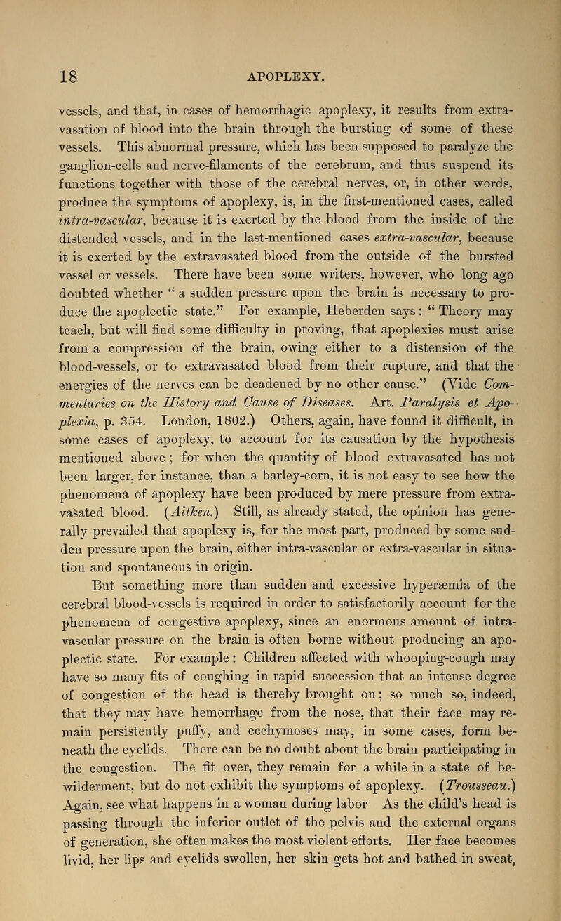 vessels, and that, in cases of liemorrliagic apoplexy, it results from extra- vasation of blood into tlie brain tbrougli the bursting of some of these vessels. This abnormal pressure, which has been supposed to paralyze the ganglion-cells and nerve-filaments of the cerebrum, and thus suspend its functions together w^ith those of the cerebral nerves, or, in other vfords, produce the symptoms of apoplexy, is, in the first-mentioned cases, called intra-vascular, because it is exerted by the blood from the inside of the distended vessels, and in the last-mentioned cases extra-vascular, because it is exerted by the extravasated blood from the outside of the bursted vessel or vessels. There have been some writers, however, who long ago doubted whether  a sudden pressure upon the brain is necessary to pro- duce the apoplectic state. For example, Heberden says :  Theory may teach, but will find some difficulty in proving, that apoplexies must arise from a compression of the brain, owing either to a distension of the blood-vessels, or to extravasated blood from their rupture, and that the enei'gies of the nerves can be deadened by no other cause. (Vide Com- mentaries on the History and Cause of Diseases. Art. Paralysis et Apo-- plexia, p. 354. London, 1802.) Others, again, have found it difiicult, in some cases of apoplexy, to account for its causation by the hypothesis mentioned above ; for when the quantity of blood extravasated has not been larger, for instance, than a barley-corn, it is not easy to see how the phenomena of apoplexy have been produced by mere pressure from extra- vasated blood. (Aitken.) Still, as already stated, the opinion has gene- rally prevailed that apoplexy is, for the most part, produced by some sud- den pressure upon the brain, either intra-vascular or extra-vascular in situa- tion and spontaneous in origin. But something more than sudden and excessive hypersemia of the cerebral blood-vessels is required in order to satisfactorily account for the phenomena of congestive apoplexy, since an enormous amount of intra- vascular pressure on the braiu is often borne without producing an apo- plectic state. For example : Children affected with whooping-cough may have so many fits of coughing in rapid succession that an intense degree of congestion of the head is thereby brought on; so much so, indeed, that they may have hemorrhage from the nose, that their face may re- main persistently puffy, and ecchymoses may, in some cases, form be- neath the eyelids. There can be no doubt about the brain participating in the congestion. The fit over, they remain for a while in a state of be- wilderment, but do not exhibit the symptoms of apoplexy. (^Trousseau.) Again, see what happens in a woman during labor As the child's head is passing through the inferior outlet of the pelvis and the external organs of generation, she often makes the most violent efforts. Her face becomes livid, her lips and eyelids swollen, her skin gets hot and bathed in sweat,