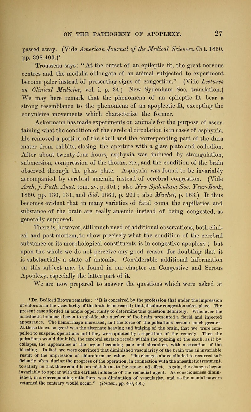 passed away. (Vide American Journal of the Medical Sciences, Oct. 1860, pp. 398-403.)' Trousseau says:  At the outset of an epileptic fit, the great nervous centres and the medulla oblongata of an animal subjected to experiment become paler instead of presenting signs of congestion. (Vide Lectures on Clinical Medicine, vol. i. p. 34 ; New Sydenham Soc. translation.) We may here remark that the phenomena of an epileptic fit bear a strong resemblance to the phenomena of an apoplectic fit, excepting the convulsive movements which characterize the former. Ackermann has made experiments on animals for the purpose of ascer- taining what the condition of the cerebral circulation is in cases of asphyxia. He removed a portion of the skull and the corresponding part of the dura mater from rabbits, closing the aperture with a glass plate and collodion. After about twenty-four hours, asphyxia was induced by strangulation, submersion, compression of the thorax, etc., and the conditioa of the brain observed through the glass plate. Asphyxia was found to be invariably accompanied by cerebi-al anaemia, instead of cerebral congestion. (Vide Arch.f. Path. Anat. tom. xv. p. 401; also Neio Sydenham Soc. Year-Book, 1860, pp. 130, 131, and ibid. 1861, p. 201 ; also Mushet, p. 163.) It thus becomes evident that in many varieties of fatal coma the capillaries and substance of the brain are really anaemic instead of being congested, as generally supposed. There is, however, still much need of additional observations, both clini- cal and post-mortem, to show precisely what the condition of the cerebral substance or its morphological constituents is in congestive apoplexy ; but upon the whole we do not perceive any good reason for doubting that it is substantially a state of anaemia. Considerable additional information on this subject may be found in our chapter on Congestive and Serous Apoplexy, especially the latter part of it. We are now prepared to answer the questions which were asked at 1 Dr. Bedford Brown remarks :  It is conceived by the profession that under the impression of chloroform the vascularity of the brain is increased; that absolute congestion takes place. The present case aflforded an ample opportunity to determine this question definitely. Whenever the anesthetic influence began to subside, the surface of the brain presented a florid and injected appearance. The hemorrhage increased, and the force of the pulsations became much greater. At these times, so great was the alternate heaving and bulging of the brain, that we were com- pelled to suspend operations until they were quieted by a repetition of the remedy. Then the pulsations would diminish, the cerebral surface recede within the opening of the skull, as if by collapse, the appearance of the organ becoming pale and shrunken, with a cessation of the bleeding. In fact, we were convinced that diminished vascularity of the brain was an invariable result of the impression of chloroform or ether. The changes above alluded to recurred suf- ficiently often, during the progress of the operation, in connection with the ansesthetic treatment, to satisfy us that there could be no mistake as to the cause and effect. Again, the changes began invariably to appear with the earliest influence of the remedial agent. As consciousness dimin- ished, in a corresponding ratio there was diminution of vascularity, and as the mental powers returned the contrary would occur. {IMdem, pp. 400, 401.)