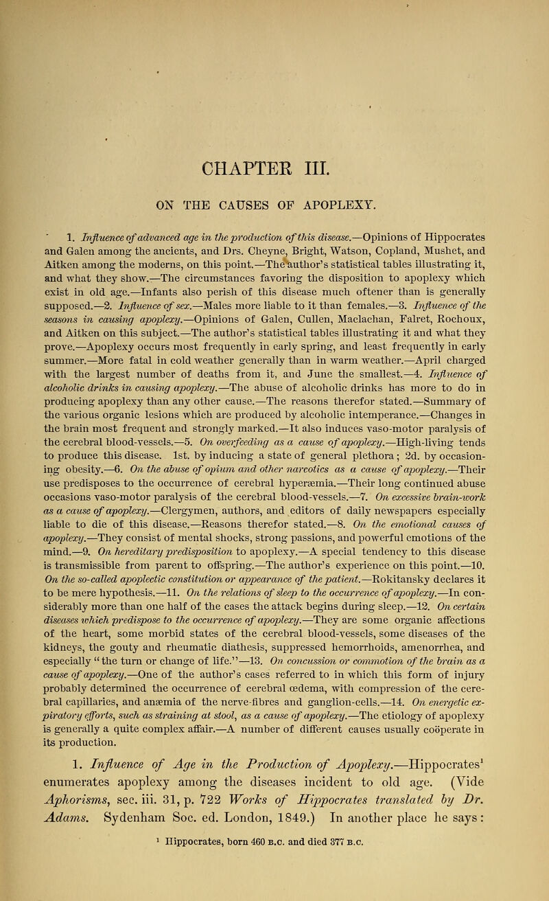 CHAPTER III. ON THE CAUSES OP APOPLEXY. 1. Influence of advanced age in the production of this disease.—Opinions of Hippocrates and Galen among the ancients, and Drs. Clieyne, Bright, Watson, Copland, Mushet, and Aitken among the moderns, on this point.—The author's statistical tables illustrating it, and what they show.—The circumstances favoring the disposition to apoplexy which exist in old age.—Infants also perish of this disease much oftener than is generally supposed.—2. Influence of sex.—Males more liable to it than females.—3. Influence of tJie seasons in causing apoplexy.—Opinions of Galen, Cullen, Maclachau, Falret, Rochoux, and Aitken on this subject.—The author's statistical tables illustrating it and what they prove.—Apoplexy occurs most frequently in early spring, and least frequently in early summer.—More fatal in cold weather generally than in warm weather.—April charged with the largest number of deaths from it, and June the smallest.—4. Influence of alcoholic drinks in causing apoplexy.—The abuse of alcoholic drinks has more to do in producing apoplexy than any other cause.—The reasons therefor stated.—Summary of the various organic lesions which are produced by alcoholic intemperance.—Changes in the brain most frequent and strongly marked.—It also induces vaso-motor paralysis of the cerebral blood-vessels.—5. On overfeedhig as a cause of apoplexy.—High-living tends to produce this disease. 1st. by inducing a state of general plethora; 2d. by occasion- ing obesity.—6. On the abuse of opium and other narcotics as a cause of apoplexy.—Their use predisposes to the occurrence of cerebral hyperaemia.—Then- long continued abuse occasions vaso-motor paralysis of the cerebral blood-vessels.—7. On excessive hrain-work as a cause of apoplexy.—Clergymen, authors, and editors of daily newspapers especially liable to die of this disease.—Reasons therefor stated.—8. On the emotional causes of apoplexy.—They consist of mental shocks, strong passions, and powerful emotions of the mind.—9, On hereditary predisposition to a.])OTiAexy.—A special tendency to this disease is transmissible from parent to offspring.—The author's experience on this point.—10. On the so-called apoplectic constitution or appearance of the patient.—Rokitansky declares it to be mere hypothesis.—11. On the relations of sleep to the occurence of apoplexy.—In con- siderably more than one half of the cases the attack begins during sleep.—13. On certain diseaseswhichpredispose to the occurrence of apoplexy.—They are some organic affections of the heart, some morbid states of the cerebral blood-vessels, some diseases of the kidneys, the gouty and rheumatic diathesis, suppressed hemorrhoids, amenorrhea, and especially the turn or change of life.—13. On concussion or commotion of the hrain as a cause of apoplexy.—One of the author's cases referred to in which this form of injury probably determined the occurrence of cerebral cedema, with compression of the cere- bral capillaries, and ansemia of the nerve-fibres and ganglion-cells.—14. On energetic ex- piratory efforts, such as straining at stool, as a cause of apoplexy.—The etiology of apoplexy is generally a quite complex affair.—A number of different causes usually cooperate in its production. 1. Influence of Age in the Production of Apoplexy.—Hippocrates' enumerates apoplexy among the diseases incident to old age. (Vide Aphorisms, sec. iii. 31, p. Y22 Works of Hijopocrates translated hy Dr. Adams. Sydenham Soc. ed. London, 1849.) In another place he says: ^ Hippocrates, born 460 B.C. and died 377 B.C.