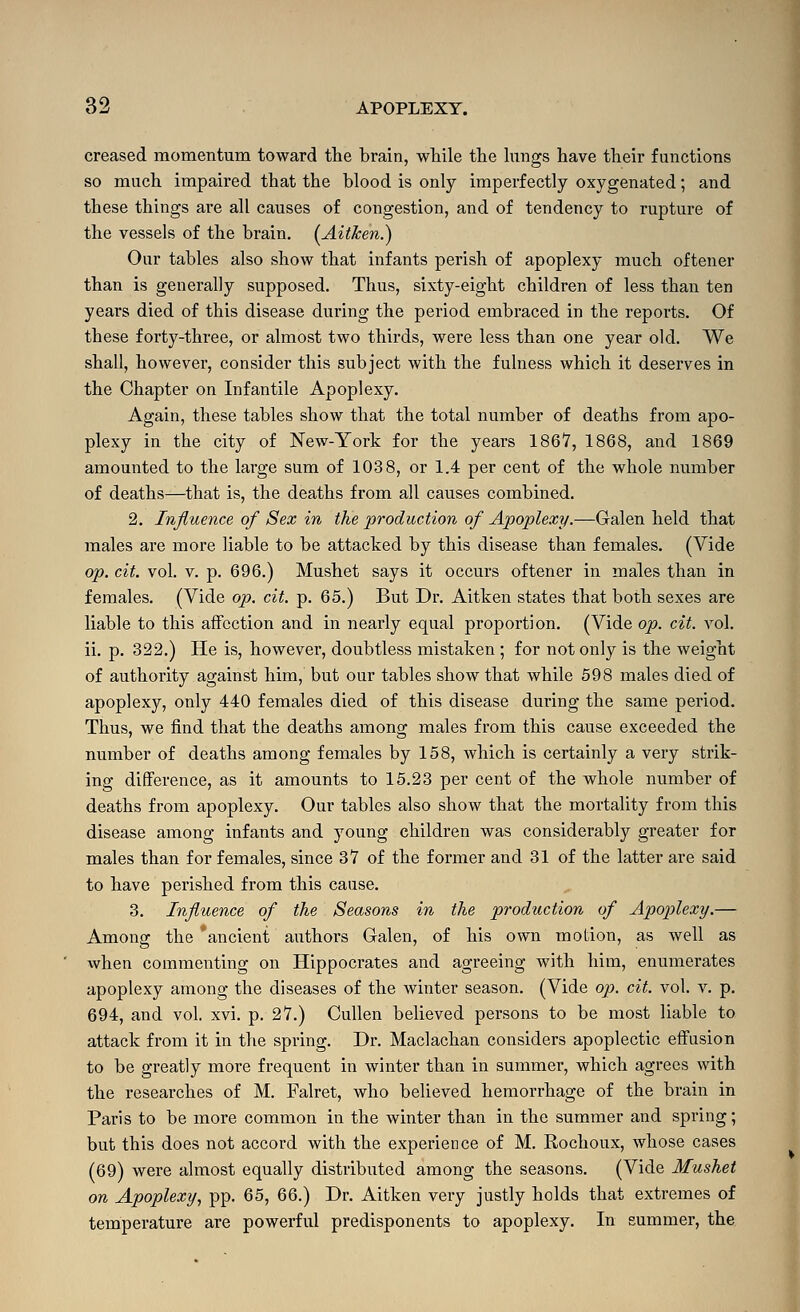 creased momentum toward tlie brain, while the lungs have their functions so much impaired that the blood is only imperfectly oxygenated; and these things are all causes of congestion, and of tendency to rupture of the vessels of the brain. (^Aitken.) Our tables also show that infants perish of apoplexy much oftener than is generally supposed. Thus, sixty-eight children of less than ten years died of this disease during the period embraced in the reports. Of these forty-three, or almost two thirds, were less than one year old. We shall, however, consider this subject with the fulness which it deserves in the Chapter on Infantile Apoplexy. Again, these tables show that the total number of deaths from apo- plexy in the city of New-York for the years 1867, 1868, and 1869 amounted to the large sam of 1038, or 1.4 per cent of the whole number of deaths—that is, the deaths from all causes combined. 2. Influence of Sex in the production of Apoplexy.—Galen held that males are more liable to be attacked by this disease than females, (Vide op. cit. vol. V. p. 696.) Mushet says it occurs oftener in males than in females. (Vide op. cit. p. 65.) But Dr. Aitken states that both sexes are liable to this affection and in nearly equal proportion. (Vide op. cit. vol. ii. p. 322.) He is, however, doubtless mistaken ; for not only is the weight of authority against him, but our tables show that while 598 males died of apoplexy, only 440 females died of this disease during the same period. Thus, we find that the deaths among males from this cause exceeded the number of deaths among females by 158, which is certainly a very strik- ing difference, as it amounts to 15.23 per cent of the whole number of deaths from apoplexy. Our tables also show that the mortality from this disease among infants and young children was considerably greater for males than for females, since 37 of the former and 31 of the latter are said to have perished from this cause. 3. Influence of the Seasons in the production of Apoptlexy.— Among the 'ancient authors Galen, of his own motion, as well as when commenting on Hippocrates and agreeing with him, enumerates apoplexy among the diseases of the winter season. (Vide op. cit. vol. v. p. 694, and vol. xvi. p. 27.) Cullen believed persons to be most liable to attack from it in the spring. Dr. Maclachan considers apoplectic effusion to be greatly more frequent in winter than in summer, which agrees with the researches of M. Falret, who believed hemorrhage of the brain in Paris to be more common in the winter than in the summer and spring; but this does not accord with the experience of M. Rochoux, whose cases (69) were almost equally distributed among the seasons. (Vide Mushet on Apoplexy, pp. 65, 66.) Dr. Aitken veiy justly holds that extremes of temperature are powerful predisponents to apoplexy. In summer, the