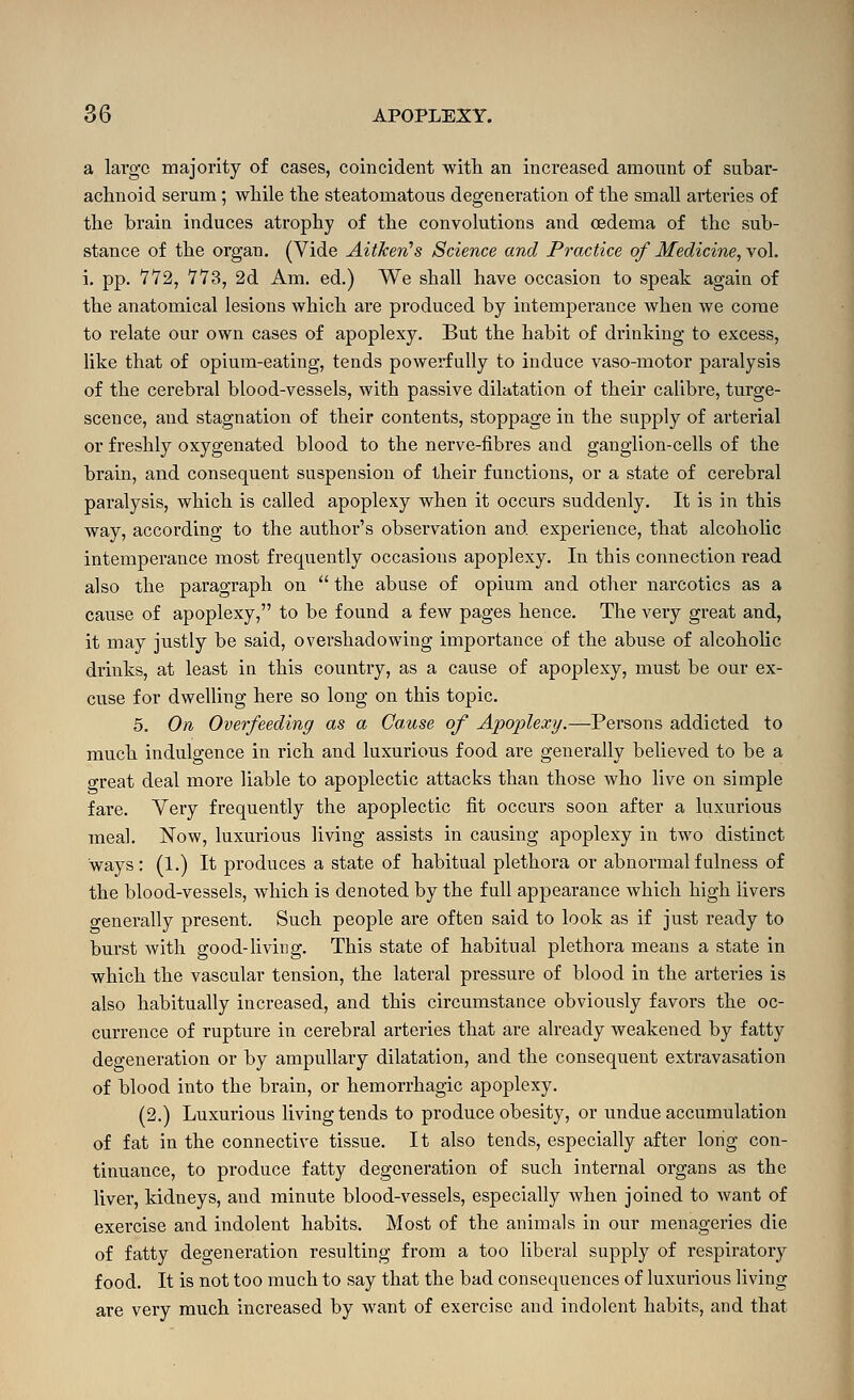 a large majority of cases, coincident witli an increased amount of subar- achnoid serum; while the steatomatous degeneration of the small arteries of the brain induces atrophy of the convolutions and oedema of the sub- stance of the organ. (Vide Aitkeri's Science and Practice of Medicine, vol. i, pp. 772, 773, 2d Am. ed.) We shall have occasion to speak again of the anatomical lesions which ai'e produced by intemperance when we come to relate our own cases of apoplexy. But the habit of drinking to excess, like that of opium-eating, tends powerfully to induce vaso-motor paralysis of the cerebral blood-vessels, with passive dilatation of their calibre, turge- scence, and stagnation of their contents, stoppage in the supply of arterial or freshly oxygenated blood to the nerve-fibres and ganglion-cells of the brain, and consequent suspension of their functions, or a state of cerebral paralysis, which is called apoplexy when it occurs suddenly. It is in this way, according to the author's observation and experience, that alcoholic intemperance most frequently occasions apoplexy. In this connection read also the paragraph on  the abuse of opium and other narcotics as a cause of apoplexy, to be found a few pages hence. The very great and, it may justly be said, overshadowing importance of the abuse of alcohohc drinks, at least in this country, as a cause of apoplexy, must be our ex- cuse for dwelUng here so long on this topic. 5. On Overfeeding as a Cause of Apoplexy.—Persons addicted to much indulgence in rich and luxurious food are generally believed to be a great deal more liable to apoplectic attacks than those who live on simple fare. Very frequently the apoplectic fit occurs soon after a luxurious meal. Now, luxurious living assists in causing apoplexy in two distinct ways: (1.) It produces a state of habitual plethora or abnormal fulness of the blood-vessels, which is denoted by the full appearance which high livers generally present. Such people are often said to look as if just ready to burst with good-living. This state of habitual plethora means a state in which the vascular tension, the lateral pressure of blood in the arteries is also habitually increased, and this circumstance obviously favors the oc- currence of rupture in cerebral arteries that are already weakened by fatty degeneration or by ampuUary dilatation, and the consequent extravasation of blood into the brain, or hemorrhagic apoplexy. (2.) Luxurious living tends to produce obesity, or undue accumulation of fat in the connective tissue. It also tends, especially after long con- tinuance, to produce fatty degeneration of such internal organs as the liver, kidneys, and minute blood-vessels, especially when joined to want of exercise and indolent habits. Most of the animals in our menageries die of fatty degeneration resulting from a too liberal supply of respiratory food. It is not too much to say that the bad consequences of luxurious living are very much increased by want of exercise and indolent habits, and that