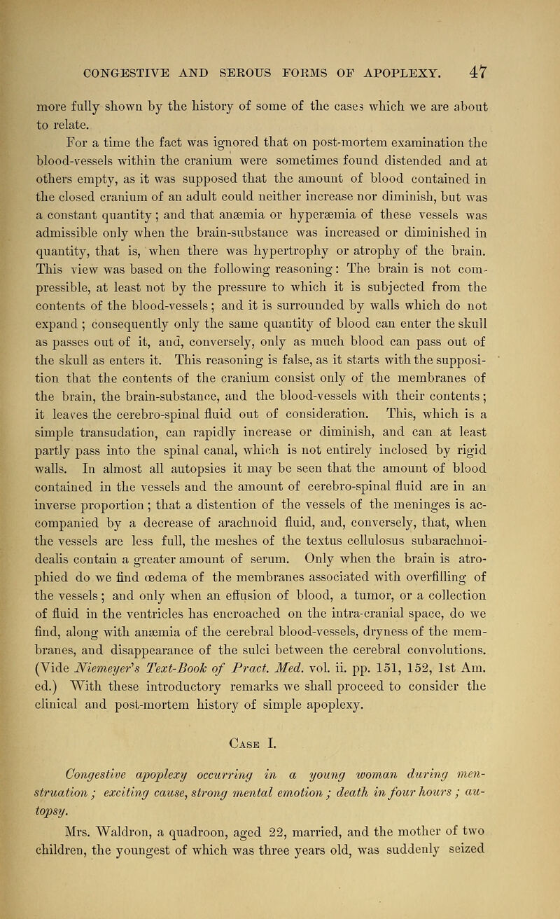 more fully slaown by tlie history of some of tlie cases wHch we are about to relate. For a time the fact was ignored that on post-mortem examination the blood-vessels within the cranium were sometimes found distended and at others empty, as it was supposed that the amount of blood contained in the closed cranium of an adult could neither increase nor diminish, but was a constant quantity; and that anaemia or hypersemia of these vessels was admissible only when the brain-substance was increased or diminished in quantity, that is, when there was hypertrophy or atrophy of the brain. This view was based on the following reasoning: The brain is not com- pressible, at least not by the pressure to which it is subjected from the contents of the blood-vessels; and it is surrounded by walls which do not expand ; consequently only the same quantity of blood can enter the skull as passes out of it, and, conversely, only as much blood can pass out of the skull as enters it. This reasoning is false, as it starts with the supposi- tion that the contents of the cranium consist only of the membranes of the brain, the brain-substance, and the blood-vessels Avith their contents; it leaves the cerebro-spinal fluid out of consideration. This, which is a simple transudation, can rapidly increase or diminish, and can at least partly pass into the spinal canal, which is not entirely inclosed by rigid walls. In almost all autopsies it may be seen that the amount of blood contained in the vessels and the amount of cerebro-spinal fluid are in an inverse proportion; that a distention of the vessels of the meninges is ac- companied by a decrease of arachnoid fluid, and, conversely, that, when the vessels are less full, the meshes of the textus cellulosus subarachnoi- dealis contain a greater amount of serum. Only when the brain is atro- phied do we find (edema of the membranes associated with overfilling of the vessels; and only when an effusion of blood, a tumor, or a collection of fluid in the ventricles has encroached on the intra-cranial space, do we find, along with anaemia of the cerebral blood-vessels, dryness of the mem- branes, and disappearance of the sulci between the cerebral convolutions. (Vide Niemeyer''s Text-Book of Pract. Med. vol. ii. j)p. 151, 152, 1st Am. ed.) With these introductory remarks we shall proceed to consider the clinical and post-mortem history of simple apoplexy. Case I. Congestive a'po'plexy occurring in a young woman during men- struation; exciting cause, strong mental emotion ; death in four hours ; au- topsy. Mrs. Waldron, a quadroon, aged 22, married, and the mother of two children, the youngest of which was three years old, was suddenly seized