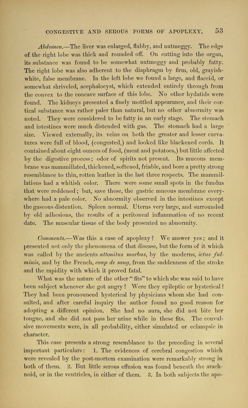 Abdomen.—The liver was enlarged, flabby, and nutmeggy. Tlie edge of the right lobe was thick and rounded off. On cutting into the organ, its substance was found to be somewhat nutmeggy and probably fatty. The right lobe was also adherent to the diaphragm by firm, old, grayish- white, false membrane. In the left lobe we found a large, and flaccid, or somewhat shriveled, acephalocyst, which extended entirely through from the convex to the concave suiiace of this lobe. No other hydatids were found. The kidneys presented a finely mottled appearance, and their cor- tical substance was rather paler than natural, but no other abnormity was noted. They were considered to be fatty in an early stage. The stomach and intestines were much distended with gas. The stomach had a large size. Viewed externally, its veins on both the greater and lesser curva- tures were full of blood, (congested,) and looked like blackened cords. It contained about eight ounces of food, (meat and potatoes,) but little affected by the digestive process ; odor of spirits not present. Its mucous mem- brane was mammillated, thickened, softened, friable, and bore a pretty strong- resemblance to thin, rotten leather in the last three respects. The mammil- lations had a whitish color. There were some small spots in the fundus that were reddened; but, save these, the gastric mucous membrane every- where had a pale color. No abnormity observed in the intestines except the gaseous distention. Spleen normal. Uterus very large, and surrounded by old adhesions, the results of a peritoneal inflammation of no recent date. The muscular tissue of the body presented no abnormity. Comments.—Was this a case of apoplexy ? We answer yes ; and it presented not only the phenomena of that disease, but the form of it which was called by the ancients attonitus morbus, by the moderns, ictiLs ful- minis, and by the French, coup de sang, from the suddenness of the stroke and the rapidity with which it proved fatal. Wliat was the nature of the other  fits to which she was said to have been subject whenever she got angry? Were they epileptic or hysterical? They had been pronounced hysterical by physicians whom she had con- sulted, and after careful inquiry the author found no good reason for adopting a different opinion. She had no aura, she did not bite her tongue, and she did not pass her urine while in these fits. The convul- sive movements were, in all probability, either simulated or eclampsic in character. This case presents a strong resemblance to the preceding in several important particulars: 1. The evidences of cerebral congestion which were revealed by the post-mortem examination were remarkably strong in both of them. 2. But little serous effusion was found beneath the arach- noid, or in the ventricles, in either of them. 3. In both subjects the apo-