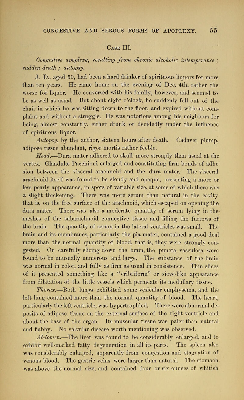 Case III. Congestive aijoplexy, resulting from chronic alcoholic intemperance ; sudden death ; autopsy. J. D., aged 50, had been a hard drinker of spirituous liquors for more than ten years. He came home on the evening of Dec. 4th, rather the worse for liquor. He conversed with his family, however, and seemed to be as well as usual. But about eight o'clock, he suddenly fell out of the chair in which he was sitting down to the floor, and expired without com- plaint and without a struggle. He was notorious among his neighbors for being, almost constantly, either drunk or decidedly under the influence of spirituous liquor. Autopsy, by the author, sixteen hours after death. Cadaver plump, adipose tissue abundant, rigor mortis rather feeble. Head.—Dura mater adhered to skull more strongly than usual at the vertex. Glandulse Pacchioni enlarged and constituting firm bonds of adhe sion between the visceral arachnoid and the dura mater. The visceral arachnoid itself was found to be cloudy and opaque, presenting a more or less pearly appearance, in spots of variable size, at some of which there was a slight thickening. There was more serum than natural in the cavity that is, on the free surface of the arachnoid, which escaped on opening the dura mater. There was also a moderate quantity of serum lying in the meshes of the subarachnoid connective tissue and filling the furrows of the brain. The quantity of serum in the lateral ventricles was small. The brain and its membranes, particularly the pia mater, contained a good deal more than the normal quantity of blood, that is, they were strongly con- gested. On carefully slicing down the brain, the puncta vasculosa were found to be unusually numerous and large. The substance of the brain was normal in color, and fully as firm as usual in consistence. Thin slices of it presented something like a cribriform or sieve-like appearance from dilatation of the little vessels which permeate its medullary tissue. Thorax.—Both lungs exhibited some vesicular emphysema, and the left lung contained more than the normal quantity of blood. The heart, particularly the left ventricle, was hypertrophied. There were abnormal de- posits of adipose tissue on the external surface of the right ventricle and aboiit the base of the organ. Its muscular tissue was paler than natural and flabby. No valvular disease worth mentioning was observed. Abdomen.—The liver Avas found to be considerably enlarged, and to exhibit well-marked fatty degeneration in all its parts. The spleen also was considerably enlarged, apparently from congestion and stagnation of venous blood. The gastric veins were larger than natural. The stomach was above the normal size, and contained four or six ounces of whitish