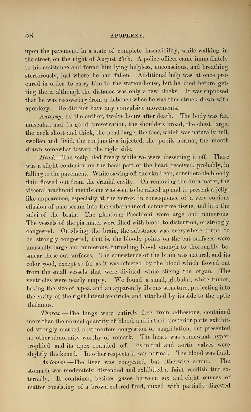 upon the pavement, in a state of complete insensibility, while walking in the street, on the night of August 27th. A police-officer came immediately to his assistance and found him lying helpless, unconscious, and breathing stertorously, just where he had fallen. Additional help was at once pro- cured in order to carry him to the station-house, but he died before get- ting there, although the distance was only a few blocks. It was supposed that he was recovering from a debauch when he was thus struck down with apoplexy. He did not have any convulsive movements. Autopsy, by the author, twelve hours after death. The body was fat, muscular, and in good preservation, the shoulders broad, the chest large, the neck short and thick, the head large, the face, which was naturally full, swollen and livid, the conjunctiva injected, the pupils normal, the mouth drawn somewhat toward the right side. Head.—The scalp bled freely while we were dissecting it off. There was a slight contusion on the back part of the head, received, probably, in falling to the pavement. While sawing off the skull-cap, considerable bloody fluid flowed out from the cranial cavity. On removing the dura mater, the visceral arachnoid membrane was seen to be raised up and to present a jelly- like appearance, especially at the vertex, in consequence of a very copious effusion of pale serum into the subarachnoid connective tissue, and into the sulci of the brain. The glandulse Pacchioni were large and numerous The vessels of the pia mater were filled with blood to distention, or strongly congested. On slicing the brain, the substance was everywhere found to be strongly congested, that is, the bloody points on the cut surfaces were unusually large and numerous, furnishing blood enough to thoroughly be- smear these cut surfaces. The consistence of the brain was natural, and its color good, except so far as it was affected by the blood which flowed out from the small vessels that were divided while slicing the organ. The ventricles were nearly empty. We found a small, globular, white tumor, having the size of a pea, and an apparently fibrous structure, projecting into the cavity of the right lateral ventricle, and. attached by its side to the optic thalamus. Thorax.—The lungs were entirely free from adhesions, contained more than the normal quantity of blood, and in their posterior parts exhibit- ed strongly marked post-mortem congestion or suggillation, but presented no other abnormity worthy of remark. The heart was somewhat hyper- trophied and its apex rounded off. Its mitral and aortic valves were slightly thickened. In other respects it was normal. The blood was fluid. Abdomen.—The liver was congested, but otherwise sound. The stomach was moderately distended and exhibited a faint reddish tint ex- ternally. It contained, besides gases, between six and eight ounces of matter consisting of a brown-colored fluid, mixed with partially digested