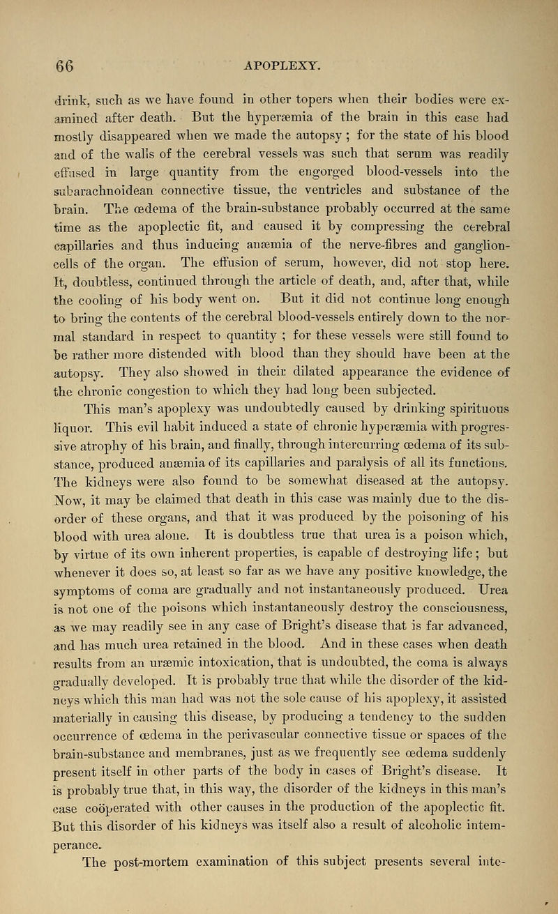 drink, such as we have found in other topers when their bodies were ex- amined after death. But the h3^per8emia of the brain in this case had mostly disappeared when we made the autopsy ; for the state of his blood and of the walls of the cerebral vessels was such that serum was readily cftnsed in large quantity from the engorged blood-vessels into the subarachnoidean connective tissue, the ventricles and substance of the brain. The oedema of the brain-substance probably occurred at the same time as the apoplectic fit, and caused it by compressing the cerebral capillaries and thus inducing anaemia of the nerve-fibres and ganglion- cells of the organ. The effusion of serum, however, did not stop here. It, doubtless, continued through the article of death, and, after that, while the cooling of his body went on. But it did not continue long enough to bring the contents of the cerebral blood-vessels entirely down to the nor- mal standard in respect to quantity ; for these vessels were still found to be rather more distended with blood than they should have been at the autopsy. They also showed in their dilated appearance the evidence of the chronic congestion to which they had long been subjected. This man's apoplexy was undoubtedly caused by drinking spirituous liquor. This evil habit induced a state of chronic hypergemia with progres- sive atrophy of his brain, and finally, through intercurring oedema of its sub- stance, produced anaemia of its capillaries and paralysis of all its functions. The kidneys were also found to be somewhat diseased at the autopsy. Now, it miay be claimed that death in this case was mainly due to the dis- order of these organs, and that it was produced by the poisoning of his blood with urea alone. It is doubtless true that urea is a poison which, by virtue of its own inherent properties, is capable of destroying life; but whenever it does so, at least so far as we have any positive knowledge, the symptoms of coma are gradually and not instantaneously produced. Urea is not one of the poisons which instantaneously destroy the consciousness, as we may readily see in any case of Bright's disease that is far advanced, and has much urea retained in the blood. And in these cases when death results from an urseniic intoxication, that is undoubted, the coma is always o-radually developed. It is probably true that while the disorder of the kid- neys which this man had was not the sole cause of his apoplexy, it assisted materially in causing this disease, by producing a tendency to the sodden occurrence of oedema in the perivascular connective tissue or spaces of the brain-substance and membranes, just as we frequently see oedema suddenly present itself in other parts of the body in cases of Bright's disease. It is probably true that, in this way, the disorder of the kidneys in this man's case cooperated with other causes in the production of the apoplectic fit. But this disorder of his kidneys was itself also a result of alcoholic intem- perance. The post-mortem examination of this subject presents several into-