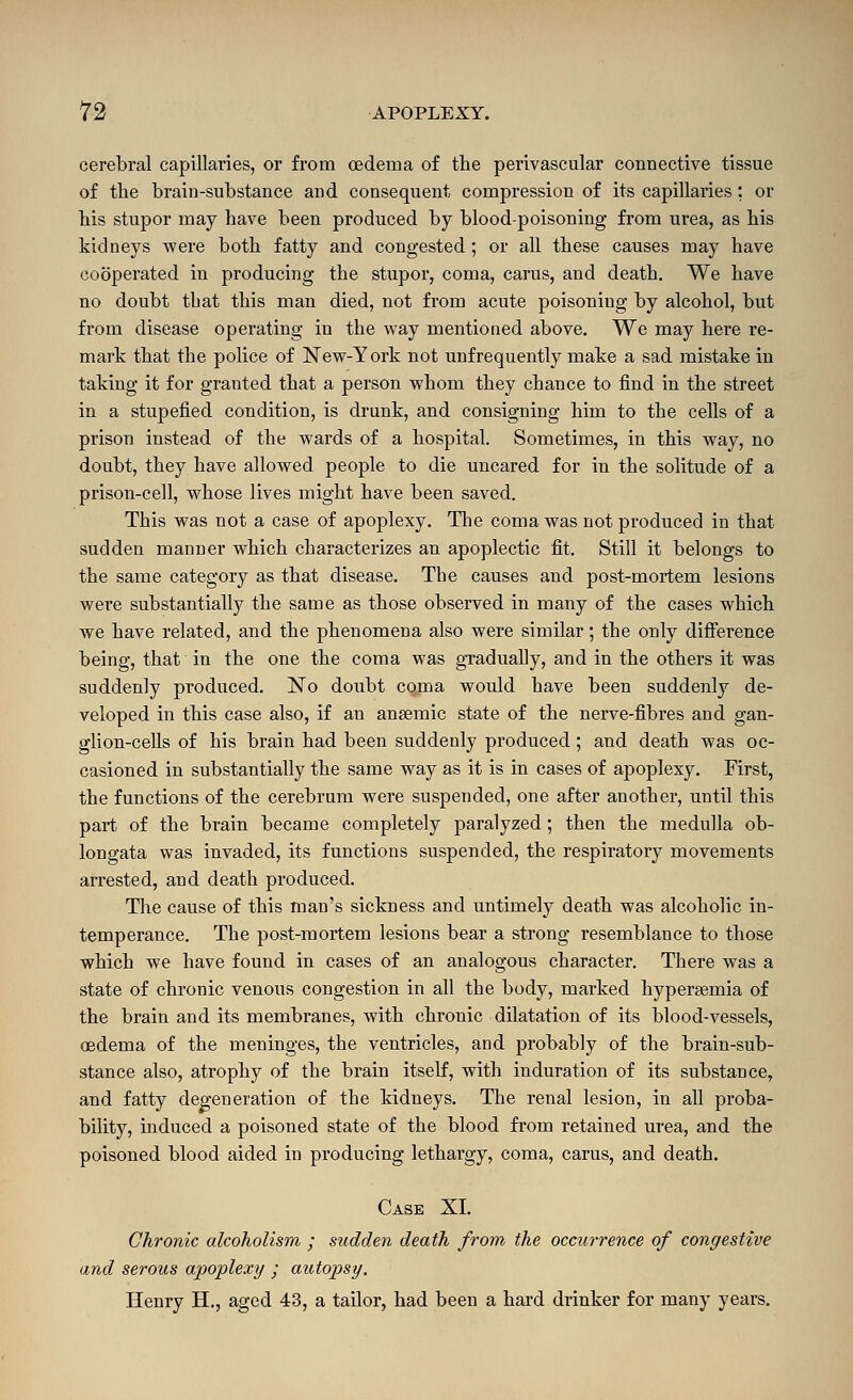 cerebral capillaries, or from oedema of the perivascular connective tissue of the brain-substance and consequent compression of its capillaries: or his stupor may have been produced by blood-poisoning from urea, as his kidneys were both fatty and congested ; or all these causes may have cooperated in producing the stupor, coma, carus, and death. We have no doubt tbat this man died, not from acute poisoning by alcohol, but from disease operating in the way mentioned above. We may here re- mark that the police of New-York not unfrequently make a sad mistake in taking it for granted that a person whom they chance to find in the street in a stupefied condition, is drunk, and consigning him to the cells of a prison instead of the wards of a hospital. Sometimes, in this way, no doubt, they have allowed people to die uncared for in the solitude of a prison-cell, whose lives might have been saved. This was not a case of apoplexy. The coma was not produced in that sudden manner which characterizes an apoplectic fit. Still it belongs to the same category as that disease. The causes and post-mortem lesions were substantially the same as those observed in many of the cases which we have related, and the phenomena also were similar; the only difference being, that in the one the coma was gTadually, and in the others it was suddenly produced. No doubt coma would have been suddenly de- veloped in this case also, if an angemic state of the nerve-fibres and gan- glion-ceUs of his brain had been suddenly produced; and death was oc- casioned in substantially the same way as it is in cases of apoplexy. First, the functions of the cerebrum were suspended, one after another, until this part of the brain became completely paralyzed; then the medulla ob- longata was invaded, its functions suspended, the respiratory movements arrested, and death produced. The cause of this man's sickness and untimely death was alcoholic in- temperance. The post-mortem lesions bear a strong resemblance to those which we have found in cases of an analogous character. There was a state of chronic venous congestion in all the body, marked hypereemia of the brain and its membranes, with chronic dilatation of its blood-vessels, oedema of the meninges, the ventricles, and probably of the brain-sub- stance also, atrophy of the brain itself, with induration of its substance, and fatty degeneration of the kidneys. The renal lesion, in all proba- bility, induced a poisoned state of the blood from retained urea, and the poisoned blood aided in producing lethargy, coma, carus, and death. Case XL Chronic alcoholism ; sudden death from the occurrence of congestive and serous apoplexy ; autopsy. Henry H., aged 43, a tailor, had been a hard drinker for many years.