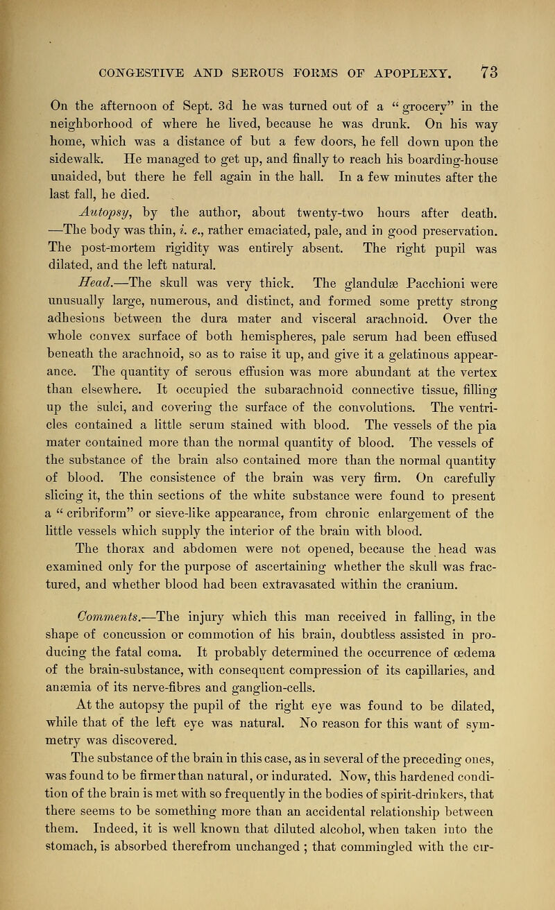 On the afternoon of Sept. 3d. lie was turned out of a  grocery in the neighborhood of where he lived, because he was drunk. On his way home, which was a distance of but a few doors, he fell down upon the sidewalk. He managed to get up, and finally to reach his boarding-house unaided, but there he fell again in the hall. In a few minutes after the last fall, he died. Autopsy, by the author, about twenty-two hours after death. —The body was thin, i. e., rather emaciated, pale, and in good preservation. The post-mortem rigidity was entirely absent. The right pupil was dilated, and the left natural. Head.—The skull was very thick. The glandulse Pacchioni were unusually large, numerous, and distinct, and formed some pretty strong adhesions between the dura mater and visceral arachnoid. Over the whole convex surface of both hemispheres, pale serum had been effused beneath the arachnoid, so as to raise it up, and give it a gelatinous appear- ance. The quantity of serous effusion was more abundant at the vertex than elsewhere. It occupied the subarachnoid connective tissue, filling up the sulci, and covering the surface of the convolutions. The ventri- cles contained a little serum stained with blood. The vessels of the pia mater contained more than the normal quantity of blood. The vessels of the substance of the brain also contained more than the normal quantity of blood. The consistence of the brain was very firm. On carefully slicing it, the thin sections of the white substance were found to present a  cribriform or sieve-like appearance, from chronic enlargement of the little vessels which supply the interior of the brain with blood. The thorax and abdomen were not opened, because the head was examined only for the purpose of ascertaining whether the skull was frac- tured, and whether blood had been extravasated within the cranium. Comments.—The injury which this man received in falling, in the shape of concussion or commotion of his brain, doubtless assisted in pro- ducing the fatal coma. It probably determined the occurrence of oedema of the brain-substance, with consequent compression of its capillaries, and anaemia of its nerve-fibres and ganglion-cells. At the autopsy the pupil of the right eye was found to be dilated, while that of the left eye was natural. No reason for this want of sym- metry was discovered. The substance of the brain in this case, as in several of the preceding ones, was found to be firmer than natural, or indurated. Now, this hardened condi- tion of the brain is met with so frequently in the bodies of spirit-drinkers, that there seems to be something more than an accidental relationship between them. Indeed, it is well known that diluted alcohol, when taken into the stomach, is absorbed therefrom unchanged ; that commingled with the cir-