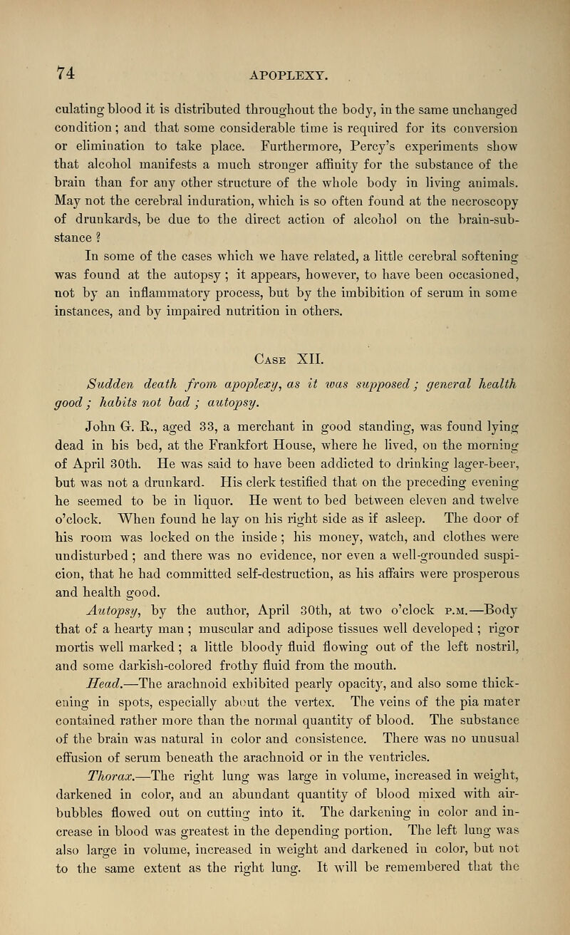 culating blood it is distributed throughout the body, in the same unchanged condition; and that some considerable time is required for its conversion or elimination to take place. Furthermore, Percy's experiments show that alcohol manifests a much stronger affinity for the substance of the brain than for any other structure of the whole body in living animals. May not the cerebral induration, which is so often found at the necroscopy of drunkards, be due to the direct action of alcohol on the brain-sub- stance ? In some of the cases which we have related, a little cerebral softening was found at the autopsy; it appears, however, to have been occasioned, not by an inflammatory process, but by the imbibition of serum in some instances, and by impaired nutrition in others. Case XII. Sudden death from apoplexy, as it loas supposed; general health good ; habits not had ; autopsy. John G. R., aged 33, a merchant in good standing, was found lying dead in his bed, at the Frankfort House, where he lived, on the morning of April 30th. He was said to have been addicted to drinking lager-beei', but was not a drunkard. His clerk testified that on the preceding evening lie seemed to be in liquor. He went to bed between eleven and twelve o'clock. When found he lay on his right side as if asleep. The door of his room was locked on the inside ; his money, watch, and clothes were undisturbed ; and there was no evidence, nor even a well-grounded suspi- cion, that he had committed self-destruction, as his affairs were prosperous and health good. Autopsy, by the author, April 30th, at two o'clock p.m.—Body that of a hearty man ; muscular and adipose tissues well developed ; rigor mortis well marked; a little bloody fiuid flowing out of the left nostril, and some darkish-colored frothy fluid from the mouth. Head.—The arachnoid exhibited pearly opacity, and also some thick- ening in spots, especially about the vertex. The veins of the pia mater contained rather more than the normal quantity of blood. The substance of the brain was natural in color and consistence. There was no unusual effusion of serum beneath the arachnoid or in the ventricles. Thorax.—-The right lung was large in volume, increased in weight, darkened in color, and an abundant quantity of blood mixed with air- bubbles flowed out on cutting into it. The darkening in color and in- crease in blood was greatest in the depending portion. The left lung was also large in volume, increased in weight and darkened in color, but not to the same extent as the right lung. It will be remembered that the