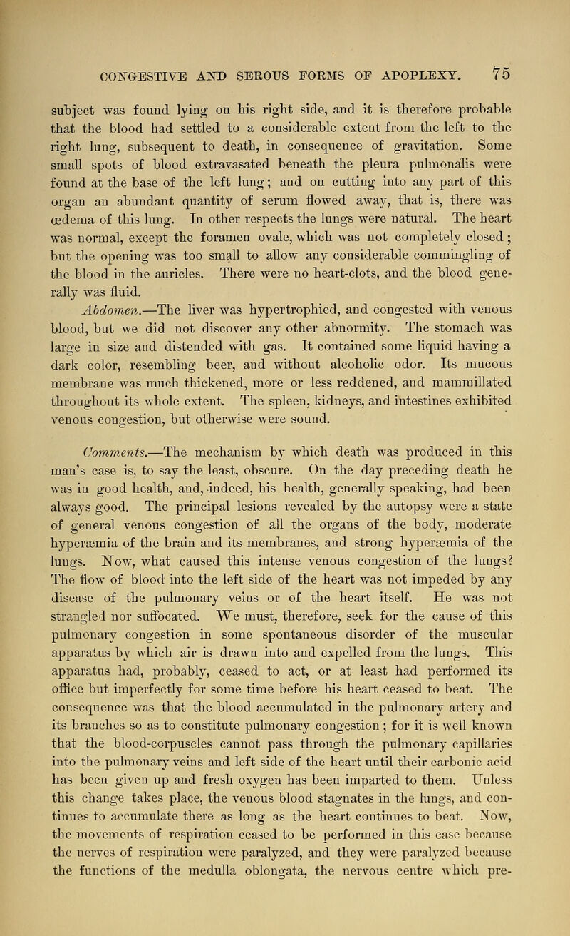 subject was found lying on his right side, and it is therefore probable that the blood had settled to a considerable extent from the left to the right lung, subsequent to death, in consequence of gravitation. Some small spots of blood extravasated beneath the pleura puhnonalis were found at the base of the left lung; and on cutting into any part of this organ an abundant quantity of serum flowed away, that is, there was oedema of this lung. In other respects the lungs were natural. The heart was normal, except the foramen ovale, which was not completely closed; but the opening was too small to allow any considerable commingling of the blood in the auricles. There were no heart-clots, and the blood gene- rally was fluid. Abdomen.—The liver was hypertrophied, and congested with venous blood, but we did not discover any other abnormity. The stomach was large in size and distended with gas. It contained some liquid having a dark color, resembling beer, and without alcoholic odor. Its mucous membrane was much thickened, more or less reddened, and mammillated throughout its whole extent. The spleen, kidneys, and intestines exhibited venous congestion, but otherwise were sound. Comments.—The mechanism by which death was produced in this man's case is, to say the least, obscure. On the day preceding death he was in good health, and, indeed, his health, generally speaking, had been always good. The principal lesions revealed by the autopsy were a state of general venous congestion of all the organs of the body, moderate hyperaemia of the brain and its membranes, and strong hyperemia of the lungs. IS^ow, what caused this intense venous congestion of the lungs? The flow of blood into the left side of the heart was not impeded by any disease of the pulmonary veins or of the heart itself. He was not strangled nor suftbcated. We must, therefore, seek for the cause of this pulmonary congestion in some spontaneous disorder of the muscular apparatus by which air is drawn into and expelled from the lungs. This apparatus had, probably, ceased to act, or at least had performed its oflRce but imperfectly for some time before his heart ceased to beat. The consequence was that the blood accumulated in the pulmonary artery and its branches so as to constitute pulmonary congestion ; for it is well known that the blood-corpuscles cannot pass through the pulmonary capillaries into the pulmonary veins and left side of the heart until their carbonic acid has been given up and fresh oxygen has been imparted to them. Unless this change takes place, the venous blood stagnates in the lungs, and con- tinues to accumulate there as long as the heart continues to beat. Now, the movements of respiration ceased to be performed in this case because the nerves of respiration were paralyzed, and they were paralyzed because the functions of the medulla oblongata, the nervous centre which pre-