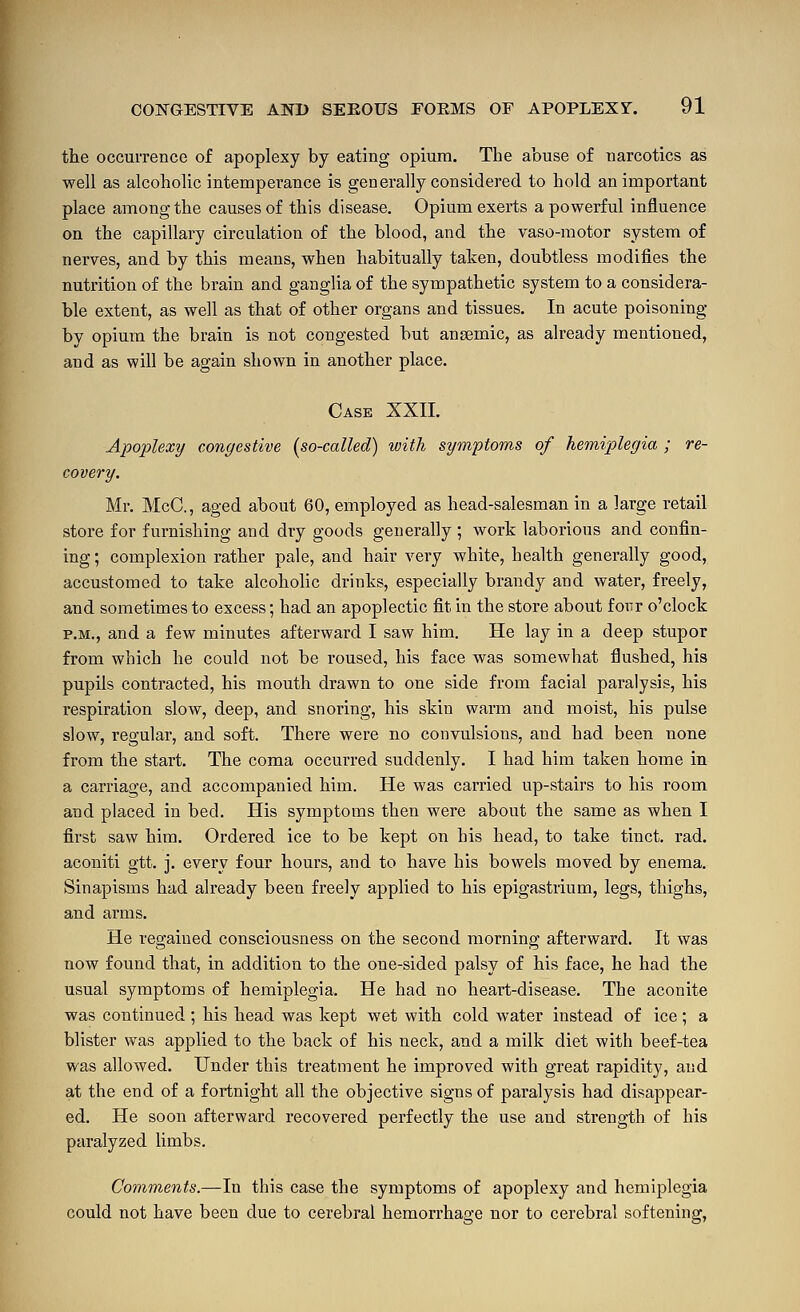 the occurrence of apoplexy by eating opium. The abuse of narcotics as well as alcoholic intemperance is generally considered to hold an important place among the causes of this disease. Opium exerts a powerful influence on the capillary circulation of the blood, and the vaso-motor system of nerves, and by this means, when habitually tahen, doubtless modifies the nutrition of the brain and ganglia of the sympathetic system to a considera- ble extent, as well as that of other organs and tissues. In acute poisoning by opium the brain is not congested but ansemic, as already mentioned, and as will be again shown in another place. Case XXII. Apoplexy congestive [so-called) with symptoms of hemiplegia ; re- covery. Mr. McC, aged about 60, employed as head-salesman in a large retail store for furnishing and dry goods generally ; work laborious and confin- ing ; complexion rather pale, and hair very white, health generally good, accustomed to take alcoholic drinks, especially brandy and water, freely, and sometimes to excess; had an apoplectic fit in the store about fonr o'clock P.M., and a few minutes afterward I saw him. He lay in a deep stupor from which he could not be roused, his face was somewhat flushed, his pupils contracted, his mouth drawn to one side from facial paralysis, his respiration slow, deep, and snoring, his skin warm and moist, his pulse slow, regular, and soft. There were no convulsions, and had been none from the start. The coma occurred suddenly. I had him taken home in a carriage, and accompanied him. He was carried up-stairs to his room and placed in bed. His symptoms then were about the same as when I first saw him. Ordered ice to be kept on his head, to take tinct. rad. aconiti gtt. j. every four hours, and to have his bowels moved by enema. Sinapisms had already been freely applied to his epigastrium, legs, thighs, and arms. He regained consciousness on the second morning afterward. It was now found that, in addition to the one-sided palsy of his face, he had the usual symptoms of hemiplegia. He had no heart-disease. The aconite was continued ; his head was kept wet with cold water instead of ice; a blister was applied to the back of his neck, and a milk diet with beef-tea was allowed. Under this treatment he improved with great rapidity, and at the end of a fortnight all the objective signs of paralysis had disappear- ed. He soon afterward recovered perfectly the use and strength of his paralyzed limbs. Comments.—\n this case the symptoms of apoplexy and hemiplegia could not have been due to cerebral hemorrhage nor to cerebral softening,