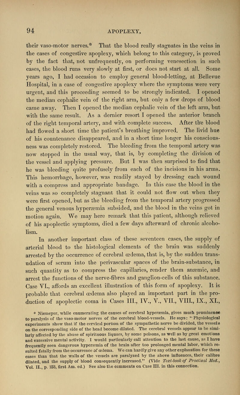 their vaso-raotor nerves.* That the blood really stagnates in the veins in the cases of congestive apoplexy, which belong to this category, is proved by the fact that, not unfrequently, on performing venesection in such cases, the blood runs very slov^ly at first, or does not start at all. Some years ago, I had occasion to employ general blood-letting, at Bellevue Hospital, in a case of congestive apoplexy where the symptoms were very urgent, and this proceeding seemed to be strongly indicated. I opened the median cephalic vein of the right arm, but only a few drops of blood came away. Then I opened the median cephalic vein of the left arm, but with the same result. As a dernier resort I opened the anterior branch of the right temporal artery, and with complete success. After the blood had flowed a short time the patient's breathing improved. The li\dd hue of his countenance disappeared, and in a short time longer his conscious- ness was completely restored. The bleeding from the temporal artery was now stopped in the usual way, that is, by completing the division of the vessel and applying pressure. But I was then surprised to find that he was bleeding quite profusely from each of the incisions in his arms. This hemorrhage, however, was readily stayed by dressing each wound with a compress and appropriate bandage. In this case the blood in the veins was so completely stagnant that it could not flow out when they were first opened, but as the bleeding from the temporal artery progressed the general venous hypersemia subsided, and the blood in the veins got in motion ao-ain. We may here remark that this patient, although relieved of his apoplectic symptoms, died a few days afterward of chronic alcoho- lism. In another important class of these seventeen cases, the supply of arterial blood to the histological elements of the brain was suddenly arrested by the occurrence of cerebral oedema, that is, by the sudden trans- udation of serum into the perivascular spaces of the brain-substance, in such quantity as to compress the capillaries, render them anaemic, and arrest the functions of the nerve-fibres and ganglion-cells of this substance. Case VI., affords an excellent illustration of this form of apoplexy. It is probable that cerebral oedema also played an important part in the pro- duction of apoplectic coma in Cases III., IV., V., VII., VIII., IX., XL, * Niemeyer, while enumerating the causes of cerebral hypersemia, gives much prominence to paralysis of the vasomotor nerves of the cerebral blood-vessels. He says: '• Physiological experiments show that if the cervical portion of the sympathetic nerve be divided, the vessels on the corresponding side of the head become dilated. The cerebral vessels appear to be simi- larly affected by the abuse of spirituous liquors, by some poisons, as well as by great emotions and excessive mental activity. I would particularly call attention to the last cause, as I have frequently seen dangerous hypersemia of the brain after too prolonged mental labor, which re- sulted fatally from the occurrence of oedema. We can hardly give any other explanation for these cases than that the walls of the vessels are paralyzed by the above influences, their calibre dilated, and the supply of blood consequently increased. (Vide Text-book of Practical Med., Vol. 11., p. 153, first Am. ed.) See also the comments on Case HI. in this connection.