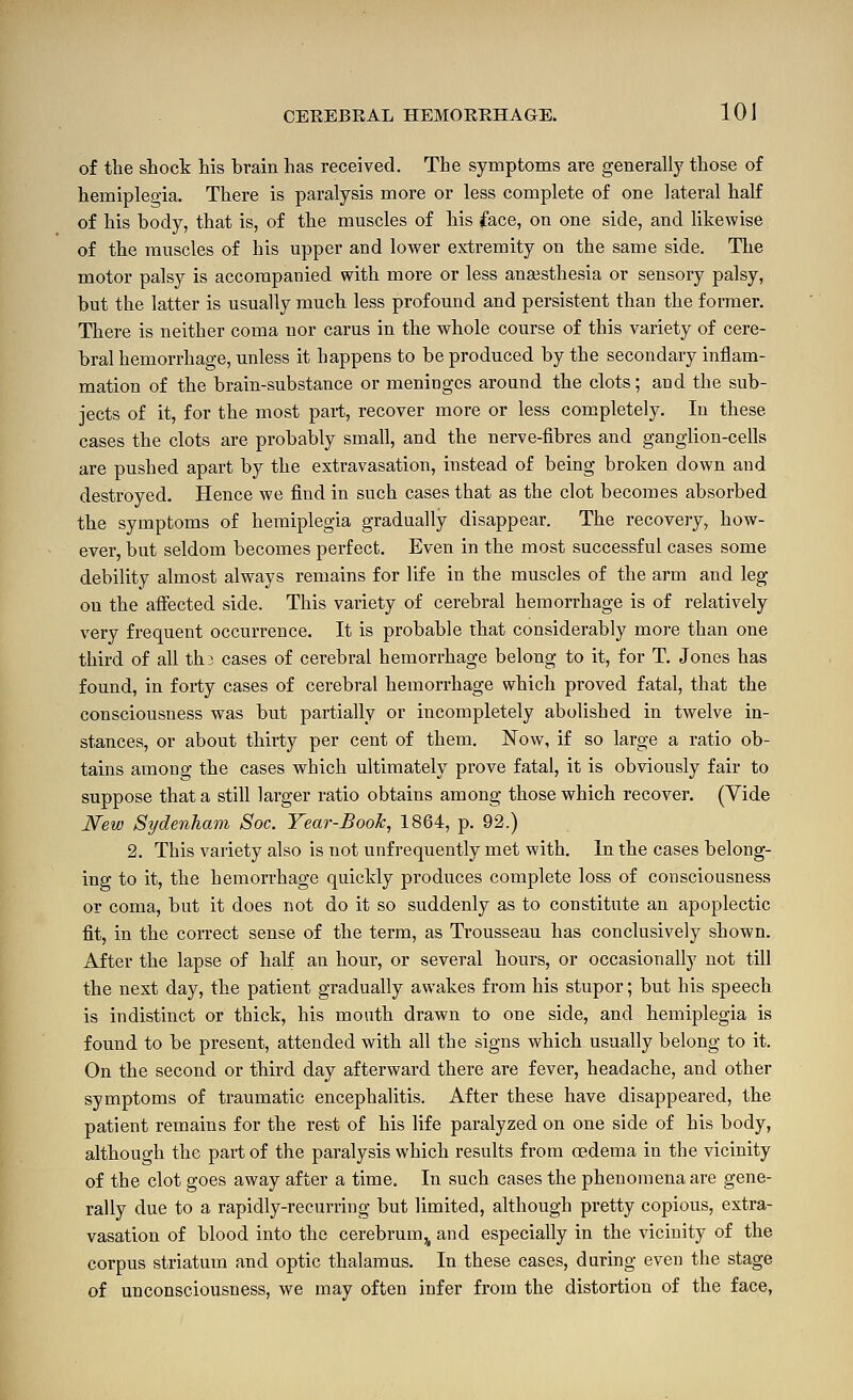 of the shock his brain has received. The symptoms are generally those of hemiplegia. There is paralysis more or less complete of one lateral half of his body, that is, of the muscles of his face, on one side, and likewise of the muscles of his upper and lower extremity on the same side. The motor palsy is accompanied with more or less anaesthesia or sensory palsy, but the latter is usually much less profound and persistent than the former. There is neither coma nor earns in the whole course of this variety of cere- bral hemorrhage, unless it happens to be produced by the secondary inflam- mation of the brain-substance or meninges around the clots; and the sub- jects of it, for the most pai-t, recover more or less completely. In these cases the clots are probably small, and the nerve-fibres and ganglion-cells are pushed apart by the extravasation, instead of being broken down and destroyed. Hence we find in such cases that as the clot becomes absorbed the symptoms of hemiplegia gradually disappear. The recovery, how- ever, but seldom becomes perfect. Even in the most successful cases some debility almost always remains for life in the muscles of the arm and leg on the affected side. This variety of cerebral hemorrhage is of relatively very frequent occurrence. It is probable that considerably more than one third of all thi cases of cerebral hemorrhage belong to it, for T. Jones has found, in forty cases of cerebral hemorrhage which proved fatal, that the consciousness was but partially or incompletely abolished in twelve in- stances, or about thirty per cent of them. Now, if so large a ratio ob- tains among the cases which ultimately prove fatal, it is obviously fair to suppose that a still larger ratio obtains among those which recover. (Vide New Sydenham Soc. Year-Booh, 1864, p. 92.) 2. This variety also is not unfrequently met with. In the cases belong- ing to it, the hemorrhage quickly produces complete loss of consciousness or coma, but it does not do it so suddenly as to constitute an apoplectic fit, in the correct sense of the term, as Trousseau has conclusively shown. After the lapse of half an hour, or several hours, or occasionally not till the next day, the patient gradually awakes from his stupor; but his speech is indistinct or thick, his mouth drawn to one side, and hemiplegia is found to be present, attended with all the signs which usually belong to it. On the second or third day afterward there are fever, headache, and other symptoms of traumatic encephalitis. After these have disappeared, the patient remains for the rest of his life paralyzed on one side of his body, although the part of the paralysis which results from oedema in the vicinity of the clot goes away after a time. In such cases the phenomena are gene- rally due to a rapidly-recurring but limited, although pretty copious, extra- vasation of blood into the cerebrum,^ and especially in the vicinity of the corpus striatum and optic thalamus. In these cases, during even the stage of unconsciousness, we may often infer from the distortion of the face,