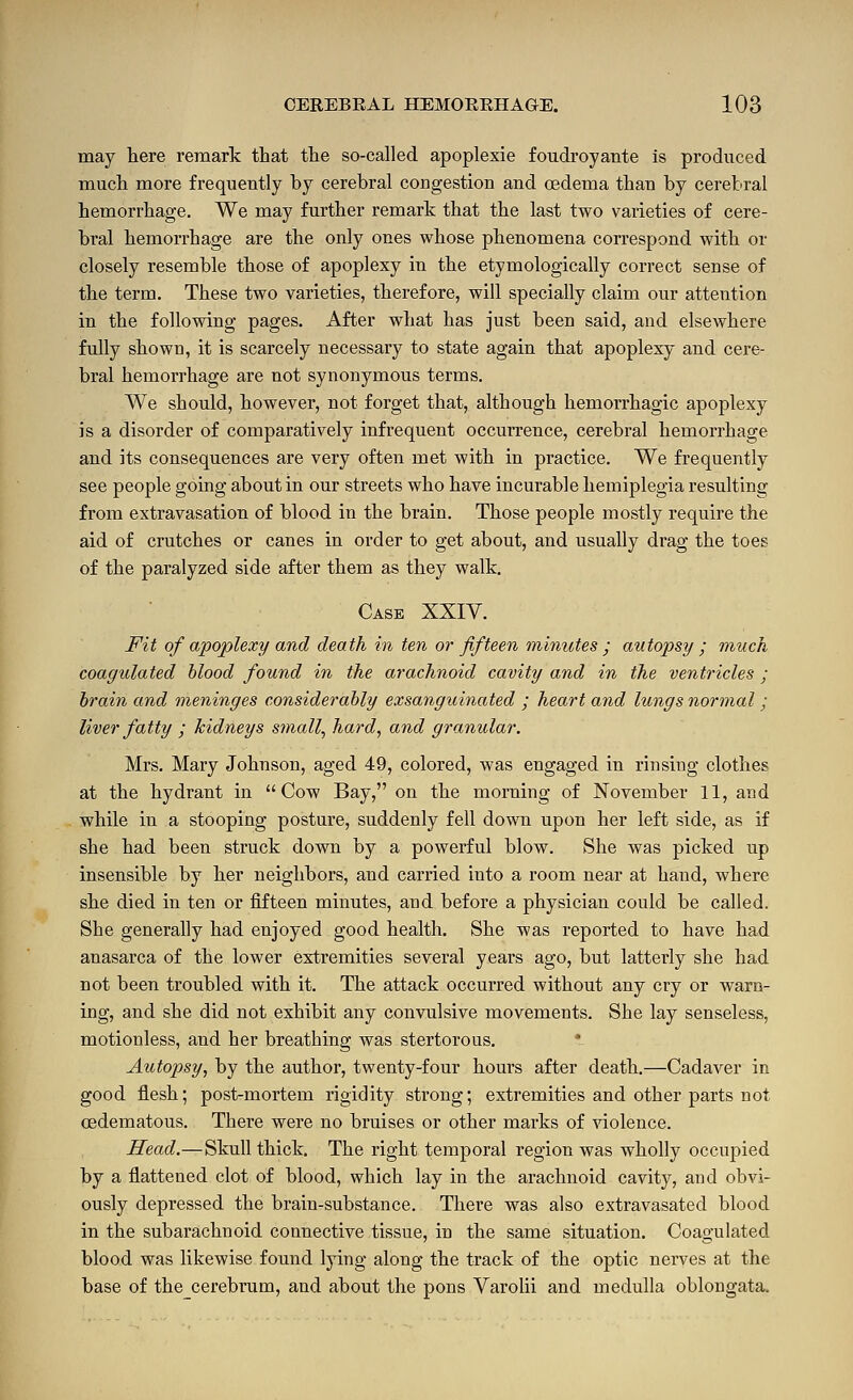 may here remark that the so-called apoplexie foudroyante is produced much more frequently by cerebral congestion and oedema than by cerebral hemorrhage. We may further remark that the last two varieties of cere- bral hemorrhage are the only ones whose phenomena correspond with or closely resemble those of apoplexy in the etymologically correct sense of the term. These two varieties, therefore, will specially claim our attention in the following pages. After what has just been said, and elsewhere fully shown, it is scarcely necessary to state again that apoplexy and cere- bral hemorrhage are not synonymous terms. We should, however, not forget that, although hemorrhagic apoplexy is a disorder of comparatively infrequent occurrence, cerebral hemorrhage and its consequences are very often met with in practice. We frequently see people going about in our streets who have incurable hemiplegia resulting from extravasation of blood in the brain. Those people mostly require the aid of crutches or canes in order to get about, and usually drag the toes of the paralyzed side after them as they walk. Case XXIV. Fit of apoplexy and death in ten or fifteen minutes ; autopsy ; much coagulated blood found in the arachnoid cavity and in the ventricles ; brain and meninges considerably exsanguinated ; heart and lungs normal ; liver fatty ; kidneys small^ hard, and granular. Mrs. Mary Johnson, aged 49, colored, was engaged in rinsing clothes at the hydrant in Cow Bay, on the morning of November 11, and while in a stooping posture, suddenly fell down upon her left side, as if she had been struck down by a powerful blow. She was picked up insensible by her neighbors, and carried into a room near at hand, where she died in ten or fifteen minutes, and before a physician could be called. She generally had enjoyed good health. She was reported to have had anasarca of the lower extremities several years ago, but latterly she had not been troubled with it. The attack occurred without any cry or warn- ing, and she did not exhibit any convulsive movements. She lay senseless, motionless, and her breathing was stertorous. Autopsy, by the author, twenty-four hours after death.—Cadaver in good flesh; post-mortem rigidity strong; extremities and other parts not cedematous. There were no bruises or other marks of violence. Head.—Skull thick. The right temporal region was wholly occupied by a flattened clot of blood, which lay in the arachnoid cavity, and obvi- ously depressed the brain-substance. There was also extravasated blood in the subarachnoid connective tissue, in the same situation. Coagulated blood was likewise found lying along the track of the optic nerves at the base of thecerebrum, and about the pons Varolii and medulla oblongata.