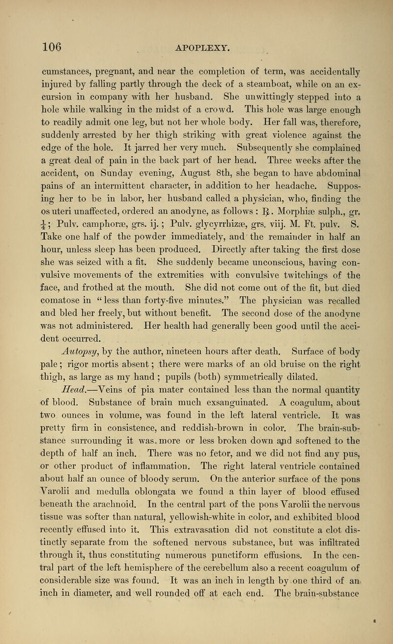 cumstances, pregnant, and near the completion of term, was accidentally injured by falling partly tlirougli the deck of a steamboat, while on an ex- cursion in company with her husband. She unwittingly stepped into a hole while walking in the midst of a crowd. This hole was large enough to readily admit one leg, but not her whole body. Her fall was, therefore, suddenly arrested by her thigh striking with great violence against the edge of the hole. It jarred her very much. Subsequently she complained a great deal of pain in the back part of her head. Three weeks after the accident, on Sunday evening, August 8th, she began to have abdominal pains of an intermittent character, in addition to her headache. Suppos- ing her to be in labor, her husband called a physician, who, finding the OS uteri unaffected, ordered an anodyne, as foliov?-s : ^. Morphine sulph., gr. ^; Pulv. camphors, grs. ij.; Pulv. glycyrrhizse, grs. viij. M. Ft. pulv. S. Take one half of the powder immediately, and the remainder in half an hour, unless sleep has been produced. Directly after taking the first dose she was seized with a fit. She suddenly became unconscious, having con- vulsive movements of the extremities with convulsive twitchings of the face, and frothed at the mouth. She did not come out of the fit, but died comatose in  less than forty-five minutes. The physician was recalled and bled her freely, but without benefit. The second dose of the anodyne was not administered. Her health had generally been good until the acci- dent occurred. Autopsy, by the author, nineteen hours after death. Surface of body pale; rigor mortis absent; there were marks of an old bruise on the right thigh, as large as my hand ; pupils (both) symmetrically dilated. Head.—Veins of pia mater contained less than the normal quantity of blood. Substance of brain much exsanguinated. A coagulum, about two ounces in volume, was found in the left lateral ventricle. It was pretty firm in consistence, and reddish-brown in color. The brain-sub- stance surrounding it was. more or less broken down ajid softened to the depth of half an inch. There was no fetor, and we did not find any pus, or other product of inflammation. The right lateral ventricle contained about half an ounce of bloody serum. On the anterior surface of the pons Varolii and medulla oblongata we found a thin layer of blood effused beneath the arachnoid. In the central part of the pons Varolii the nervous tissue M^as softer than natural, yellowish-white in color, and exhibited blood recently effused into it. This extravasation did not constitute a clot dis- tinctly separate from the softened nervous substance, but was infiltrated through it, thus constituting numerous punctiform effusions. In the cen- tral part of the left hemisphere of the cerebellum also a recent coagulum of considerable size was found. It was an inch in length by one third of an inch in diameter, and well rounded ofi at each end. The brain-substance