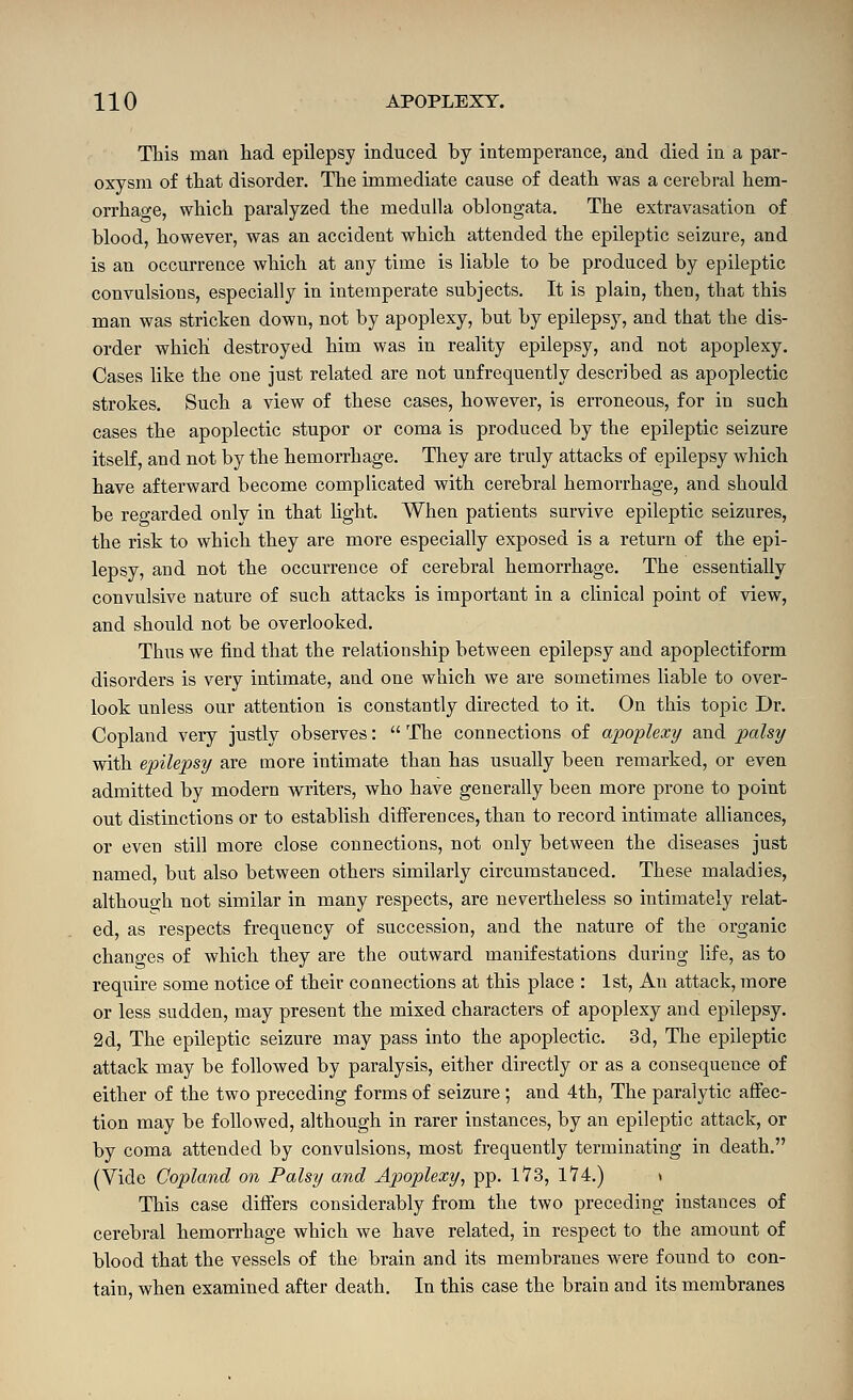 This man had epilepsy induced by intemperance, and died in a par- oxysm of that disorder. The immediate cause of death was a cerebral hem- orrhage, which paralyzed the medulla oblongata. The extravasation of blood, however, was an accident which attended the epileptic seizure, and is an occurrence which at any time is liable to be produced by epileptic convulsions, especially in intemperate subjects. It is plain, then, that this man was stricken down, not by apoplexy, but by epilepsy, and that the dis- order which destroyed him was in reality epilepsy, and not apoplexy. Cases like the one just related are not unfrequently described as apoplectic strokes. Such a view of these cases, however, is erroneous, for in such cases the apoplectic stupor or coma is produced by the epileptic seizure itself, and not by the hemorrhage. They are truly attacks of epilepsy which have afterward become complicated with cerebral hemorrhage, and should be regarded only in that light. When patients survive epileptic seizures, the risk to which they are more especially exposed is a return of the epi- lepsy, and not the occurrence of cerebral hemorrhage. The essentially convulsive nature of such attacks is important in a clinical point of view, and should not be overlooked. Thus we find that the relationship between epilepsy and apoplectiform disorders is very intimate, and one which we are sometimes liable to over- look unless our attention is constantly directed to it. On this topic Dr. Copland very justly observes:  The connections of apoplexy and ^jalsy with epilepsy are more intimate than has usually been remarked, or even admitted by modern writers, who have generally been more prone to point out distinctions or to establish differences, than to record intimate alliances, or even still more close connections, not only between the diseases just named, but also between others similarly circumstanced. These maladies, although not similar in many respects, are nevertheless so intimately relat- ed, as respects frequency of succession, and the nature of the organic changes of which they are the outward manifestations during life, as to require some notice of their connections at this place : 1st, An attack, more or less sudden, may present the mixed characters of apoplexy and epilepsy. 2d, The epileptic seizure may pass into the apoplectic. 3d, The epileptic attack may be followed by paralysis, either directly or as a consequence of either of the two preceding forms of seizure; and 4th, The paralytic affec- tion may be followed, although in rarer instances, by an epileptic attack, or by coma attended by convulsions, most frequently terminating in death. (Vide Copland on Palsy and Apoplexy, pp. 1V3, 174.) \ This case differs considerably from the two preceding instances of cerebral hemon-hage which we have related, in respect to the amount of blood that the vessels of the brain and its membranes were found to con- tain, when examined after death. In this case the brain and its membranes