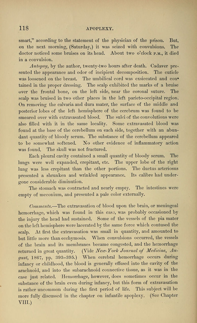 smart, according to the statement of the physician of the prison. Bat, on the next morning, (Saturday,) it was seized with convulsions. The doctor noticed some bruises on its head. About two o'clock p.m., it died in a convulsion. Autopsy, by the author, twenty-two hours after death. Cadaver pre- sented the appearance and odor of incipient decomposition. The cuticle was loosened on the breast. The umbilical cord was exsiccated and con* tained in the proper dressing. The scalp exhibited the marks of a bruise over the frontal bone, on the left side, near the coronal suture. The scalp was bruised in two other places in the left parieto-occipital region. On removing the calvaria and dura mater, the surface of the middle and posterior lobes of the left hemisphere of the cerebrum was found to be smeared over -with extravasated blood. The sulci of the convolutions were also filled with it in the same locality. Some extravasated blood was found at the base of the cerebellum on each side, together with an abun- dant quantity of bloody serum. The substance of the cerebellum appeared to be somewhat softened. No other evidence of inflammatory action was found. The skull was not fractured. Each pleural cavity contained a small quantity of bloody serum. The lungs were well expanded, crepitant, etc. The upper lobe of the right lung was less crepitant than the other portions. The ductus arteriosus presented a shrunken and wrinkled appearance. Its calibre had under- gone considerable diminution. The stomach was contracted and nearly empty. The intestines were empty of meconium, and presented a pale color externally. Comments.—The extravasation of blood upon the brain, or meningeal hemorrhage, which was found in this cas3, was probably occasioned by the injury the head had sustained. Some of the vessels of the pia mater on the left hemisphere were lacerated by the same force which contused the scalp. At first the extravasation was small in quantity, and amounted to but little more than ecchymosis. When convulsions occurred, the vessels of the brain and its membranes became congested, and the hemorrhage returned in great quantity. (Vide Neio-York Journal of Medicine, Au- gust, 1867, pp. 393-395.) When cerebral hemorrhage occurs during infancy or childhood, the blood is generally effused into the cavity of the arachnoid, and into the subarachnoid connective tissue, as it was in the case just related. Hemorrhage, however, does sometimes occur in the substance of the brain even during infancy, but this form of extravasation is rather uncommon during the first period of hfe. This subject will be more fully discussed in the chapter on infantile apoplexy. (See Chapter VIII.)