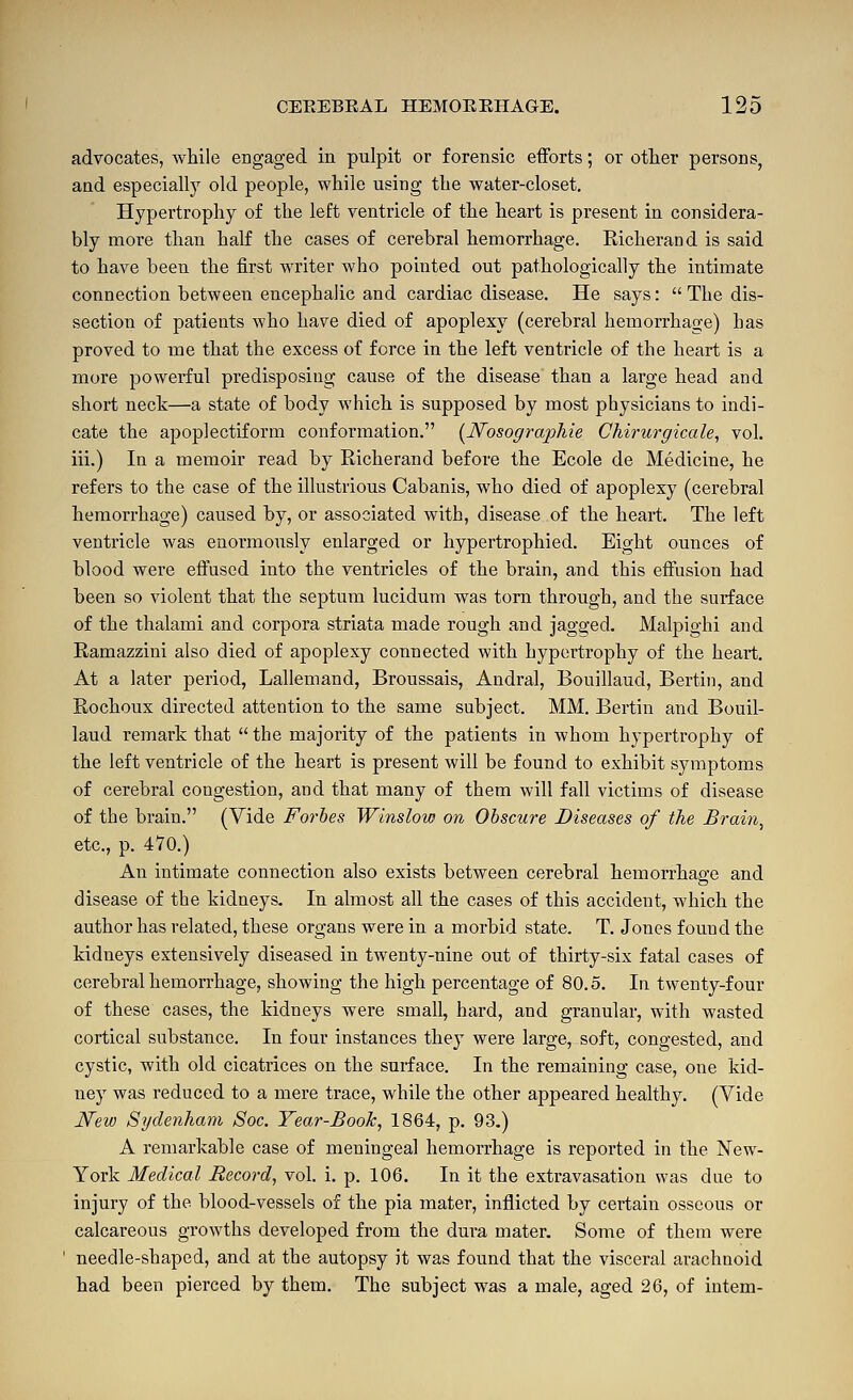 advocates, while engaged in pulpit or forensic efforts; or other persons, and especiall)^ old people, while using the water-closet. Hypertrophy of the left ventricle of the heart is present in considera- bly more than half the cases of cerebral hemorrhage. Richerand is said to have been the first writer who pointed out pathologically the intimate connection between encephalic and cardiac disease. He says:  The dis- section of patients who have died of apoplexy (cerebral hemorrhage) has proved to me that the excess of force in the left ventricle of the heart is a more powerful predisposing cause of the disease than a large head and short neck—a state of body which is supposed by most physicians to indi- cate the apoplectiform conformation. [Nosographie Chh-urgicale, vol. iii.) In a memoir read by Richerand before the Ecole de Medicine, he refers to the case of the illustrious Cabanis, who died of apoplexy (cerebral hemorrhage) caused by, or associated with, disease of the heart. The left ventricle was enormously enlarged or hypertrophied. Eight ounces of blood were effused into the ventricles of the brain, and this effusion had been so violent that the septum lucidum was torn through, and the surface of the thalami and corpora striata made rough and jagged. Malpighi and Ramazzini also died of apoplexy connected with hypertrophy of the heart. At a later period, Lallemand, Broussais, Andral, Bouillaud, Bertin, and Rochoux directed attention to the same subject. MM. Bertin and Bouil- laud remark that  the majority of the patients in whom hypertrophy of the left ventricle of the heart is present will be found to exhibit symptoms of cerebral congestion, and that many of them will fall victims of disease of the brain. (Yide Forbes Winslow on Obscure Diseases of the Brain^ etc., p. 470.) An intimate connection also exists between cerebral hemorrhage and disease of the kidneys. In almost all the cases of this accident, which the author has related, these organs were in a morbid state. T. Jones found the kidneys extensively diseased in twenty-nine out of thirty-six fatal cases of cerebral hemorrhage, showing the high percentage of 80.5. In twenty-four of these cases, the kidneys were small, hard, and granular, with wasted cortical substance. In four instances they were large, soft, congested, and cystic, with old cicatrices on the surface. In the remaining case, one kid- ney was reduced to a mere trace, while the other appeared healthy. (Vide New Sydenham Soc. Year-Book, 1864, p. 93.) A remarkable case of meningeal hemorrhage is reported in the New- York Medical Record, vol. i. p. 106. In it the extravasation was due to injury of the blood-vessels of the pia mater, inflicted by certain osseous or calcareous growths developed from the dura mater. Some of them were needle-shaped, and at the autopsy it was found that the visceral arachnoid had been pierced by them. The subject was a male, aged 26, of iutem-