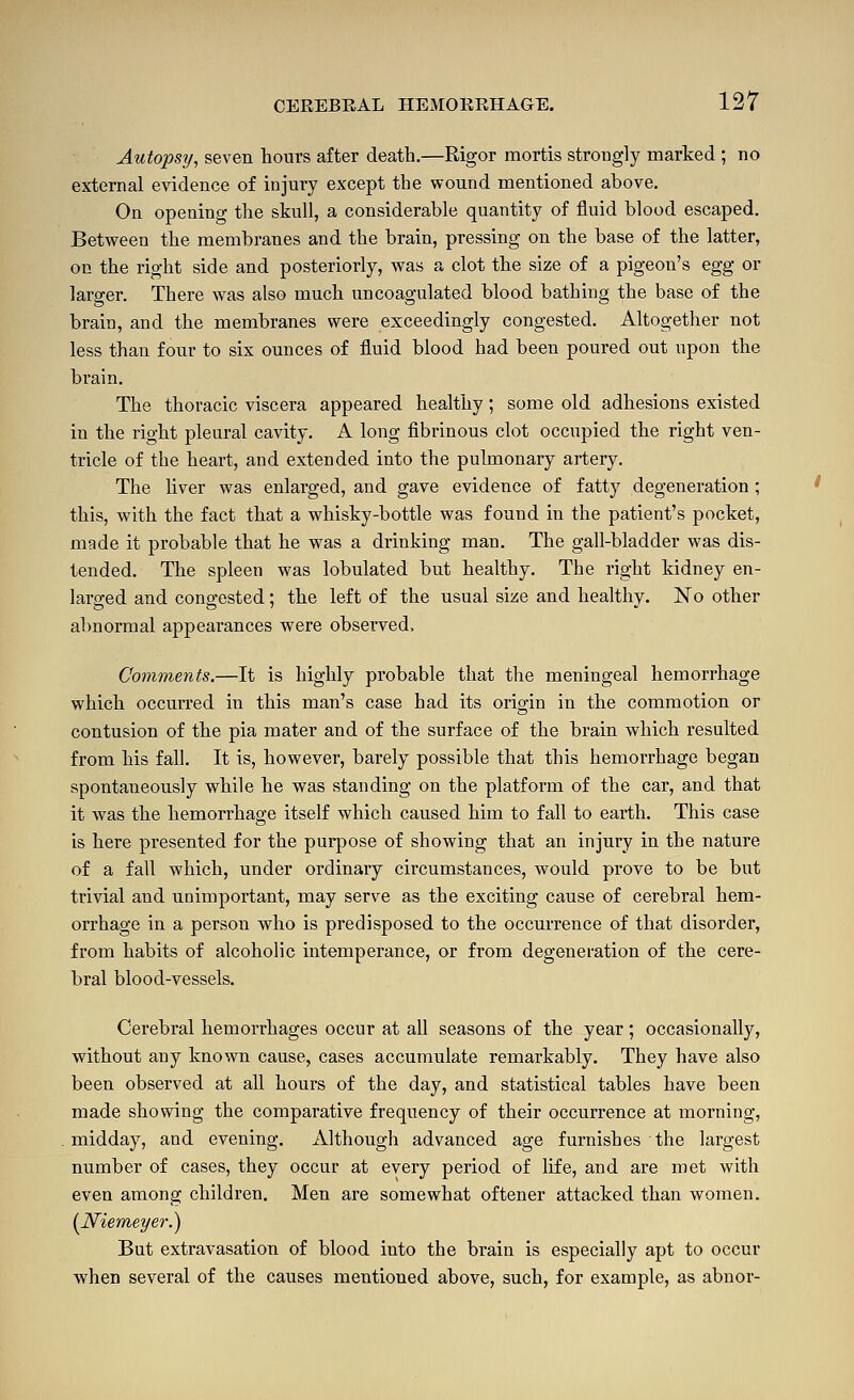 Autops]/, seven hours after death.—Rigor mortis strongly marked ; no extei-nal evidence of injury except the wound mentioned above. On opening the skull, a considerable quantity of fluid blood escaped. Between the membranes and the brain, pressing on the base of the latter, on the right side and posteriorly, was a clot the size of a pigeon's egg or larger. There was also much uncoagulated blood bathing the base of the brain, and the membranes were exceedingly congested. Altogether not less than four to six ounces of fluid blood had been poured out upon the brain. The thoracic viscera appeared healthy; some old adhesions existed in the right pleural cavity. A long fibrinous clot occupied the right ven- tricle of the heart, and extended into the pulmonary artery. The liver was enlarged, and gave evidence of fatty degeneration; this, with the fact that a whisky-bottle was found in the patient's pocket, made it probable that he was a drinking man. The gall-bladder was dis- tended. The spleen was lobulated but healthy. The right kidney en- larged and congested; the left of the usual size and healthy. No other abnormal appearances were observed. Comments.—It is highly probable that the meningeal hemorrhage which occurred in this man's case had its origin in the commotion or contusion of the pia mater and of the surface of the brain which resulted from his fall. It is, however, barely possible that this hemorrhage began spontaneously while he was standing on the platform of the car, and that it was the hemorrhage itself which caused him to fall to earth. This case is here presented for the purpose of showing that an injury in the nature of a fall which, under ordinary circumstances, would prove to be but trivial and unimportant, may serve as the exciting cause of cerebral hem- orrhage in a person who is predisposed to the occurrence of that disorder, from habits of alcoholic intemperance, or from degeneration of the cere- bral blood-vessels. Cerebral hemorrhages occur at all seasons of the year; occasionally, without any known cause, cases accumulate remarkably. They have also been observed at all hours of the day, and statistical tables have been made showing the comparative frequency of their occurrence at morning, middays, and evening. Although advanced age furnishes the largest number of cases, they occur at every period of life, and are met with even among children. Men are somewhat oftener attacked than women. (JSfiemeyer.) But extravasation of blood into the brain is especially apt to occur when several of the causes mentioned above, such, for example, as abnor-