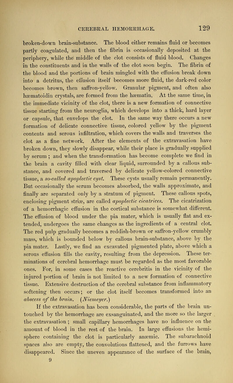 broTcen-down brain-substance. The blood either remains fluid or becomes partly coagulated, and then the fibrin is occasionally deposited at the periphery, while the middle of the clot consists of fluid blood. Changes in the constituents and in the walls of the clot soon begin. The fibriu of the blood and the portions of brain mingled with the effiision break down into a detritus, the effusion itself becomes more fluid, the dark-red color becomes brown, then saffron-yellow. Granular pigment, and often also haematoidin crystals, are formed from the hsematin. At the same time, in the immediate vicinity of the clot, there is a new formation of connective tissue starting from the neuroglia, which develops into a thick, hard layer or capsule, that envelops the clot. In the same way there occurs a new formation of delicate connective tissue, colored yellow by the pigment contents and serous infiltration, which covers the walls and traverses the clot as a fine network. After the elements of the extravasation bave broken down, they slowly disappear, while their place is gradually supplied by serum ; and when the transformation has become complete we find in the brain a cavity filled with clear liquid, surrounded by a callous sub- stance, and covered and traversed by delicate yeUow-colored connective tissue, a so-called apoplectic cyst. These cysts usually remain permanently. But occasionally the serum becomes absorbed, the walls approximate, and finally are separated only by a stratum of pigment. These callous spots, enclosing pigment striae, are called apoplectic cicatrices. The cicatrization of a hemorrhagic effusion in the cortical substance is somewhat different. The effusion of blood under the pia mater, which is usually flat and ex- tended, undergoes the same changes as the ingredients of a central clot. The red pulp gradually becomes a reddish-brown or saffron-yellow crumbly mass, which is bounded below by callous brain-substance, above by the pia mater. Lastly, we find an excavated pigmented plate, above which a serous effusion fills the cavity, resulting from the depression. These ter- minations of cerebral hemorrhage must be regarded as the most favorable ones. For, in some cases the reactive cerebritis in the vicinity of the injured portion of brain is not limited to a new formation of connective tissue. Extensive destruction of the cerebral substance from inflammatory softening then occurs; or the clot itself becomes transformed into an abscess of the brain. i^Niemeyer.') If the extravasation has been considerable, the parts of the brain un- touched by the hemorrhage are exsanguinated, and the more so the larger the extravasation; small capillary hemorrhages have no influence on the amount of blood in the rest of the brain. In large effusions the hemi- sphere containing the clot is particularly anaemic. The subarachnoid spaces also are empty, the convolutions flattened, and the furrows have disappeared. Since the uneven appearance of the surface of the brain, 9