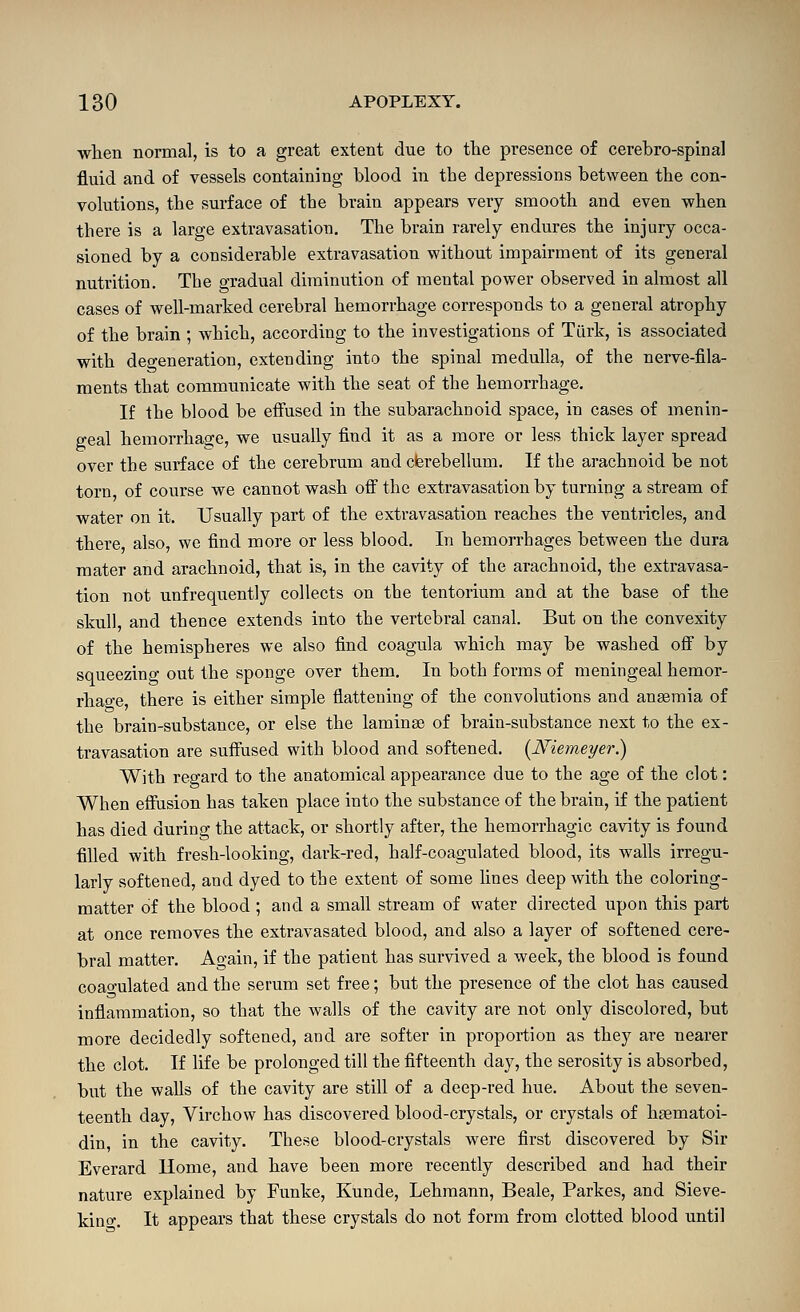 when normal, is to a great extent due to the presence of cerebro-spinal fluid and of vessels containing blood in the depressions between the con- volutions, the surface of the brain appears very smooth and even when there is a large extravasation. The brain rarely endures the injury occa- sioned by a considerable extravasation without impairment of its general nutrition. The gradual diminution of mental power observed in almost all cases of well-marked cerebral hemorrhage corresponds to a general atrophy of the brain ; which, according to the investigations of Tiirk, is associated with deo-eneration, extending into the spinal medulla, of the nerve-fila- ments that communicate with the seat of the hemorrhage. If the blood be effused in the subarachnoid space, in cases of menin- geal hemorrhage, we usually find it as a more or less thick layer spread over the surface of the cerebrum and cferebellum. If the arachnoid be not torn of course we cannot wash ofi the extravasation by turning a stream of water on it. Usually part of the extravasation reaches the ventricles, and there, also, we find more or less blood. In hemorrhages between the dura mater and arachnoid, that is, in the cavity of the arachnoid, the extravasa- tion not unfrequently collects on the tentorium and at the base of the skull, and thence extends into the vertebral canal. But on the convexity of the hemispheres we also find coagula which may be washed off by squeezing out the sponge over them. In both forms of meningeal hemor- rhage, there is either simple flattening of the convolutions and anaemia of the brain-substance, or else the laminae of brain-substance next to the ex- travasation are suffused with blood and softened. {Niemeyer,) With regard to the anatomical appearance due to the age of the clot: When effusion has taken place into the substance of the brain, if the patient has died during the attack, or shortly after, the hemorrhagic cavity is found filled with fresh-looking, dark-red, half-coagulated blood, its walls irregu- larly softened, and dyed to the extent of some fines deep with the coloring- matter of the blood ; and a small stream of water directed upon this part at once removes the extravasated blood, and also a layer of softened cere- bral matter. Ao-ain, if the patient has survived a week, the blood is found coao-ulated and the serum set free; but the presence of the clot has caused inflammation, so that the walls of the cavity are not only discolored, but more decidedly softened, and are softer in proportion as they are nearer the clot. If life be prolonged till the fifteenth day, the serosity is absorbed, but the walls of the cavity are still of a deep-red hue. About the seven- teenth day, Virchow has discovered blood-crystals, or crystals of hoematoi- din, in the cavity. These blood-crystals were first discovered by Sir Everard Home, and have been more recently described and had their nature explained by Funke, Kunde, Lehmann, Beale, Parkes, and Sieve- kino-. It appears that these crystals do not form from clotted blood until