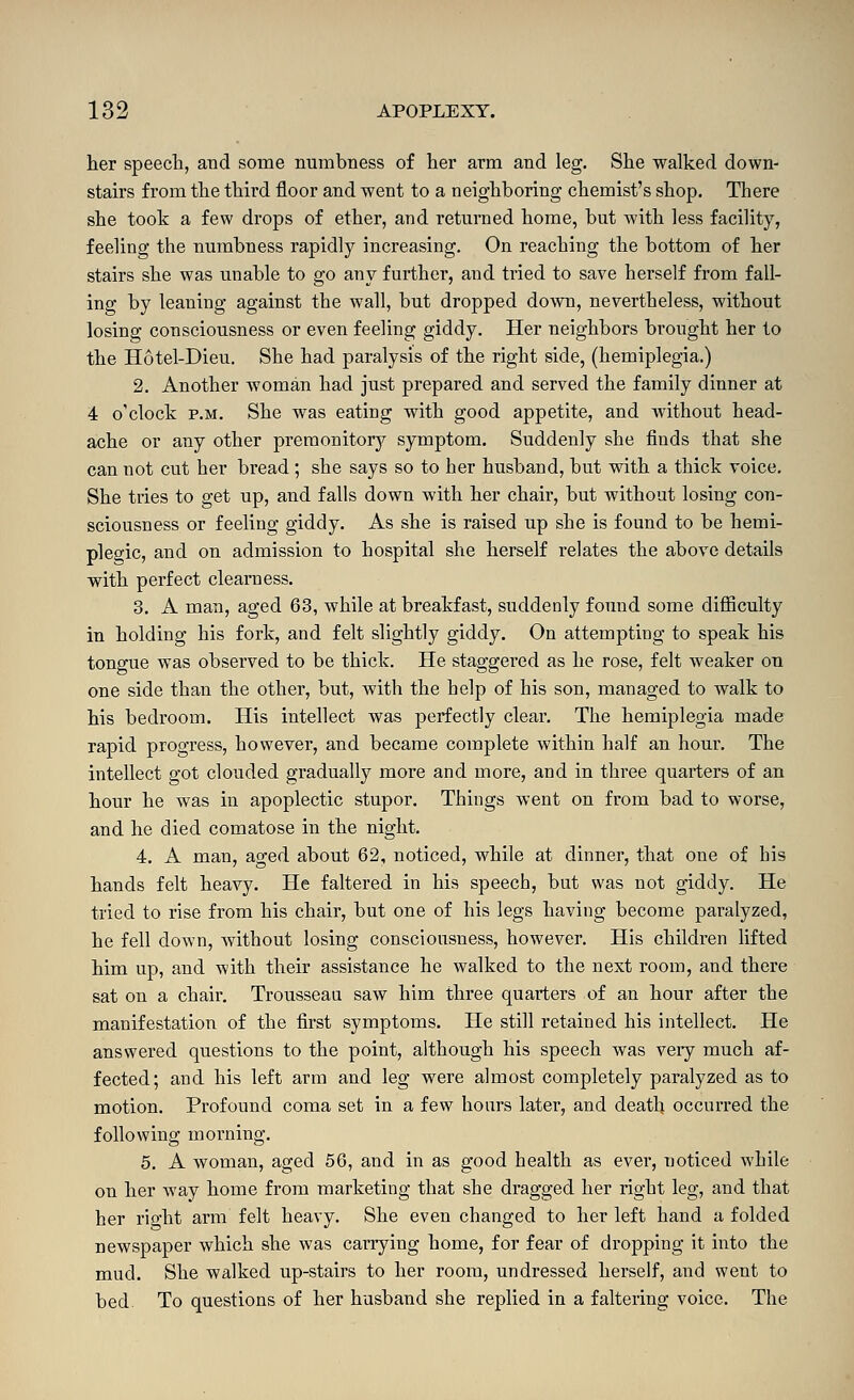 Iter speech, and some numbness of lier arm and leg. She walked down- stairs from the third floor and went to a neighboring chemist's shop. There she took a few drops of ether, and returned home, but with less facility, feeling the numbness rapidly increasing. On reaching the bottom of her stairs she was unable to go any further, and tried to save herself from fall- ing by leaning against the wall, but dropped down, nevertheless, without losing consciousness or even feeling giddy. Her neighbors brought her to the Hotel-Dieu. She had paralysis of the right side, (hemiplegia.) 2. Another woman had just prepared and served the family dinner at 4 o'clock P.M. She was eating with good appetite, and without head- ache or any other premonitory symptom. Suddenly she finds that she can not cut her bread; she says so to her husband, but with a thick voice. She tries to get up, and falls down with her chair, but without losing con- sciousness or feeling giddy. As she is raised up she is found to be hemi- plegic, and on admission to hospital she herself relates the above details with perfect clearness. 3. A man, aged 63, while at breakfast, suddenly found some difficulty in holding his fork, and felt slightly giddy. On attempting to speak his tongue was observed to be thick. He staggered as he rose, felt weaker on one side than the other, but, with the help of his son, managed to walk to his bedroom. His intellect was perfectly clear. The hemiplegia made rapid progress, however, and became complete within half an hour. The intellect got clouded gradually more and more, and in three quarters of an hour he was in apoplectic stupor. Things went on from bad to worse, and he died comatose in the night. 4. A man, aged about 62, noticed, while at dinner, that one of his hands felt heavy. He faltered in his speech, but was not giddy. He tried to rise from his chair, but one of his legs having become paralyzed, he fell down, without losing consciousness, however. His children Ufted him up, and with their assistance he walked to the next room, and there sat on a chair. Trousseau saw him three quarters of an hour after the manifestation of the first symptoms. He still retained his intellect. He answered questions to the point, although his speech was very much af- fected; and his left arm and leg were almost completely paralyzed as to motion. Profound coma set in a few hours later, and death occurred the following morning. 5. A woman, aged 56, and in as good health as evei-, noticed while on her way home from marketing that she di'agged her right leg, and that her right arm felt heavy. She even changed to her left hand a folded newspaper which she was carrying home, for fear of dropping it into the mud. She walked up-stairs to her room, undressed herself, and went to bed To questions of her husband she replied in a faltering voice. The