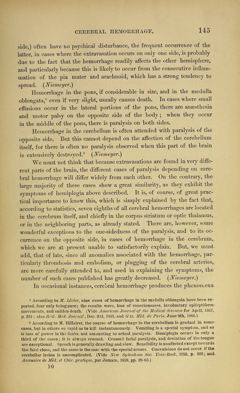 side,) often have no psychical disturbance, the frequent occurrence of the latter, in cases where the extravasation occurs on only one side, is probably due to the fact that the hemorrhage readily affects the other hemisphere, and particularly because this is likely to occur from the consecutive inflam- mation of the pia mater and arachnoid, which has a strong tendency to spread. [JViemeyer.) Hemorrhage in the pons, if considerable in size, and in the medulla oblono-ata,' even if very slight, usually causes death. In cases where small effusions occur in the lateral portions of the pons, there are anaesthesia and motor palsy on the opposite side of the body; when they occur in the middle of the pons, there is paralysis on both sides. Hemorrhage in the cerebellum is often attended with paralysis of the opposite side. But this cannot depend on the affection of the cerebellum itself, for there is often no paralysis observed when this part of the brain is extensively destroyed.^ {Niemeyer.) We must not think that because extravasations are found in very diffe- rent parts of the brain, the different cases of paralysis depending on cere- bral hemorrhage will differ widely from each other. On the contrary, the large majority of these cases show a great similarity, as they exhibit the symptoms of hemiplegia above described. It is, of course, of great prac- tical importance to know this, which is simply explained by the fact that,, according to statistics, seven eighths of all cerebral hemorrhages are located in the cerebrum itself, and chiefly in the corpus striatum or optic thalamus,, or in the neighboring parts, as already stated. There are, however, some^ wonderful exceptions to the one-sidedness of the paralysis, and to its oc- currence on the opposite side, in cases of hemorrhage in the cerebrum,, which we are at present unable to satisfactorily explain. But, we must, add, that of late, since all anomalies associated with the hemorrhage, par- ticularly thrombosis and embolism, or plugging of the cerebral arteries,, are more carefully attended to, and used in explaining the symptoms, the number of such cases published has greatly decreased. [ISfiemeyer.) In occasional instances, cerebral hemorrhage produces the phenouiena^ 1 According to M. Levier, nine cases of hemorrhage in the meclulla oblongata have been re- ported, four only being pure; the results were, loss of consciousness, involuntary epileptiform, movements, and sudden death. (Vide American Journal of the Medical Sciences for April, 1867, p. 531; also Bfit. Med. Journal ,T)ea. 22d, 1SG3, and Grz. Med. de Paris, June 9th, 1866.) 2 According to M. Hillairet, the course of hemorrhage in the cerebellum is gradual in some cases, but in others so rapid as to kill instantaneously. Vomiting is a special symptom, and so is loss of power in the limbs, not amounting to actual paralysis. Hemiplegia occurs in only a third of the cases; it is always crossed. Crossei facial paralysis, and deviation of the tongue are exceptional. Speech is generally drawling and slow. Sensibility is unaftected except towards the fatal close, and the same is the case with the special senses. Convulsions do not occur if the cerebellar lesion is uncomplicated. (Vide Netv Sydenham Soc. Year:Book, 1S59, p. 203; and. Annuaire de Med. et Chir. pratique, par Jamain, 1859, pp. 39-63.) 10