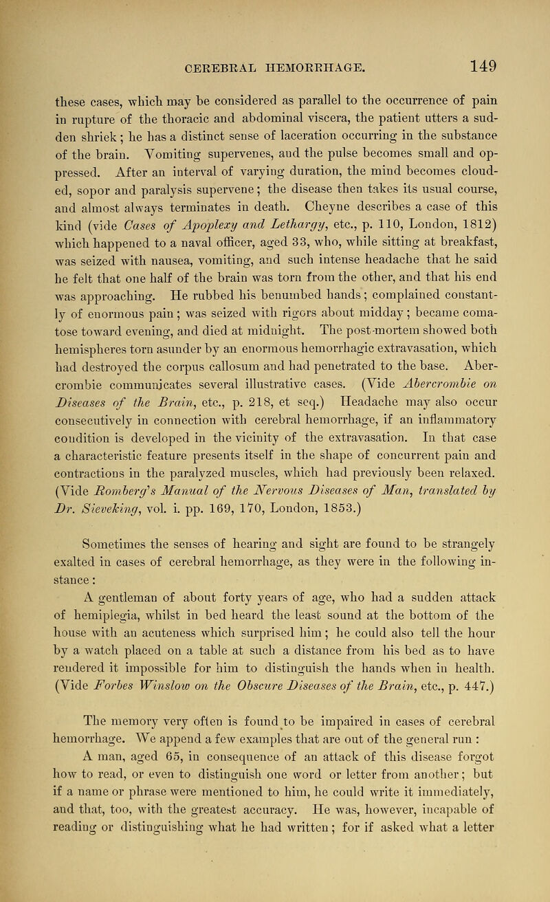 these cases, whicli may be considered as parallel to the occurrence of pain in rapture of the thoracic and abdominal viscera, the patient utters a sud- den shriek; he has a distinct sense of laceration occurring in the substance of the brain. Vomiting supervenes, aud the pulse becomes small and op- pressed. After an interval of varying duration, the mind becomes cloud- ed, sopor and paralysis supervene; the disease then takes its usual course, and almost always terminates in death. Cheyne describes a case of this kind (vide Cases of Apoplexy and Lethargy, etc., p. 110, London, 1812) which happened to a naval officer, aged 33, who, while sitting at breakfast, was seized with nausea, vomiting, and such intense headache that he said he felt that one half of the brain was torn from the other, and that his end was approaching. He rubbed his benumbed hands ; complained constant- ly of enormous pain ; was seized with rigors about midday ; became coma- tose toward evening, and died at midnight. The post-mortem showed both hemispheres torn asunder by an enormous hemorrhagic extravasation, which had destroyed the corpus callosum and had penetrated to the base. Aber- crombie communicates several illustrative cases. (Vide Abercrombie on Diseases of the Brain, etc., p. 218, et seq.) Headache may also occur consecutively in connection with cerebral hemorrhage, if an inflammatory condition is developed in the vicinity of the extravasation. In that case a characteristic feature presents itself in the shape of concurrent pain and contractions in the paralyzed muscles, which had previously been relaxed. (Vide Romberg''s Manual of the Nervous Diseases of Man, translated by Dr. Sieveking, vol, i. pp. 169, IVO, London, 1853.) Sometimes the senses of hearing and sight are found to be strangely exalted in cases of cerebral hemorrhage, as they were in the following in- stance : A gentleman of about forty years of age, who had a sudden attack of hemiplegia, whilst in bed heard the least sound at the bottom of the house with an acuteness which surprised him; he could also tell the hour by a watch placed on a table at such a distance from his bed as to have rendered it impossible for him to distinguish the hands when in health. (Vide Forbes Winsloiv on the Obscure Diseases of the Brain, etc., p. 447.) The memory very often is found to be impaired in cases of cerebral hemorrhage. We append a few examples that are out of the general run : A man, aged 65, in consequence of an attack of this disease forgot how to read, or even to distinguish one svord or letter from another; but if a name or phrase were mentioned to him, he could write it immediately, and that, too, with the greatest accuracy. He was, however, incapable of reading or distinguishing what he had written; for if asked what a letter