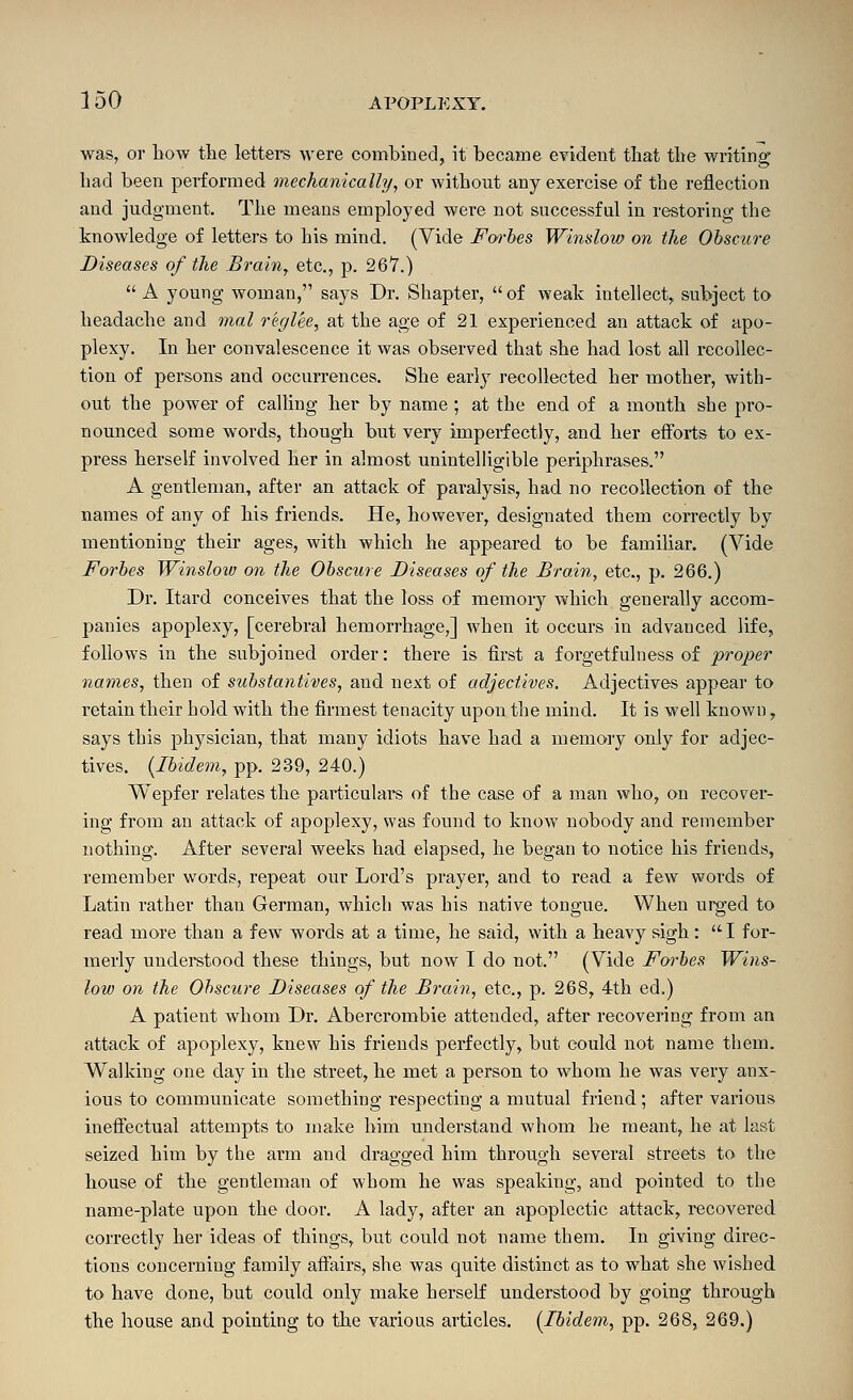 was, or Low the lettei-s were combined, it became evident tliat tbe writing bad been performed mechanically, or without any exercise of the reflection and judgment. The means employed were not successful in restoring the knowledge of letters to his mind. (Vide Fwbes Window on the Obscure Diseases of the Brain, etc., p. 267.)  A young woman, says Dr. Shapter, of weak intellect,, subject to headache and mal rer/lee, at the age of 21 experienced an attack of apo- plexy. In her convalescence it was observed that she had lost all recollec- tion of persons and occurrences. She early recollected her mother, with- out the power of calling her by name ; at the end of a month she pro- nounced some words, though but very imperfectly, and her efforts to ex- press herself involved her in almost unintelligible periphrases. A gentleman, after an attack of paralysis, had no recollection of the names of any of his friends. He, however, designated them correctly by mentioning their ages, with which he appeared to be famiUar. (Vide Forbes Winsloiv on the Obscure Diseases of the Brain, etc., p. 266.) Dr. Itard conceives that the loss of memory which generally accom- panies apoj)lexy, [cerebral hemorrhage,] when it occurs in advanced life, follows in the subjoined order: there is first a forgetfulness of proper names, then of substantives, and next of adjectives. Adjectives appear to retain their hold with the firmest tenacity upon the mind. It is well known, says this physician, that many idiots have had a memory only for adjec- tives. {Ibidem, pp. 239, 240.) Wepfer relates the particulars of the case of a man who, on recover- ing from an attack of apoplexy, was found to know nobody and remember nothing. After several weeks had elapsed, he began to notice his friends, remember words, repeat our Lord's prayer, and to read a few words of Latin rather than German, which was his native tongue. When urged to read more than a few words at a time, he said, with a heavy sigh: I for- merly understood these things, but now I do not. (Vide Forbes Wins- low on the Ohscure Diseases of the Brain, etc., p. 268, 4th ed.) A patient whom Dr. Abercrombie attended, after recovering from an attack of apoplexy, knew his friends perfectly, but could not name them. Walking one day in the street, he met a person to whom he was very anx- ious to communicate something respecting a mutual friend; after various ineffectual attempts to make him understand whom he meant, he at last seized him by the arm and dragged him through several streets to the house of the gentleman of whom he was speaking, and pointed to the name-plate upon the door. A lady, after an apoplectic attack, recovered correctly her ideas of things, but could not name them. In giving direc- tions concerning family affairs, she was quite distinct as to what she wished to have done, but could only make herself understood by going through the house and pointing to the various articles. {Ibidem, pp. 268, 269.)