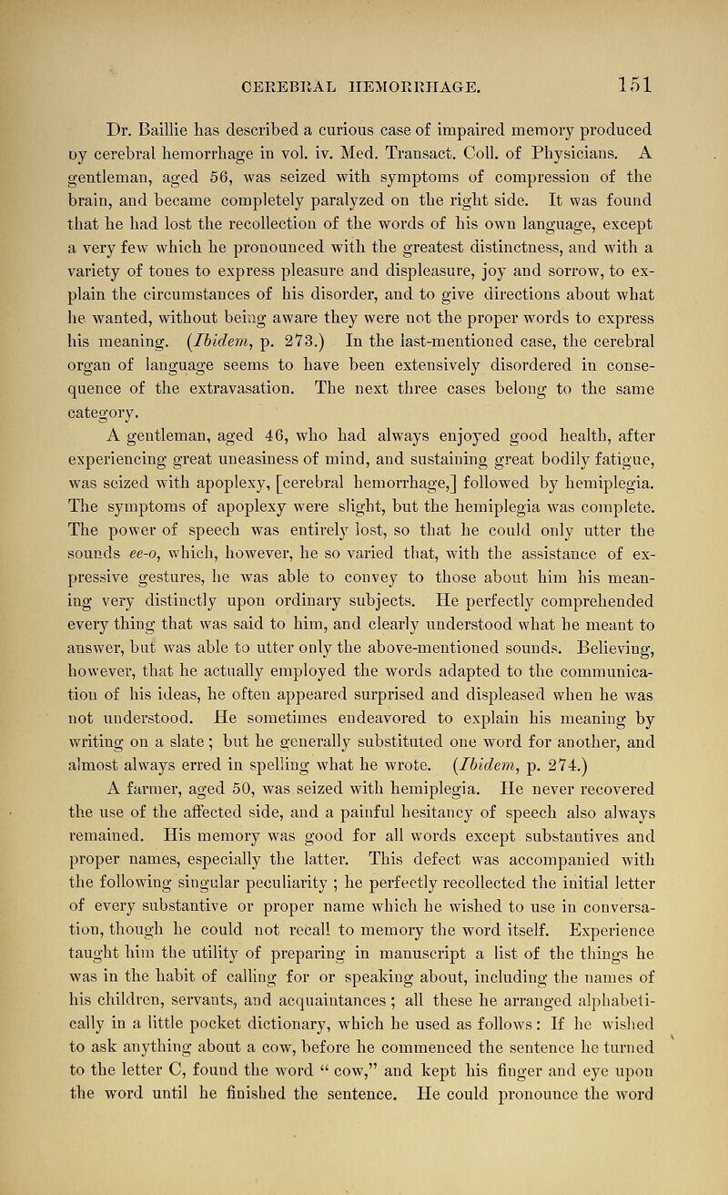 Dr. Baillie has described a curious case of impaired memory produced oy cerebral hemorrhage in vol. iv. Med. Transact. Coll. of Physicians. A gentleman, aged 56, was seized with symptoms of compression of the brain, and became completely paralyzed on the right side. It was found that he had lost the recollection of the words of his own language, except a very few which he pronounced with the greatest distinctness, and with a variety of tones to express pleasure and displeasure, joy and sorrow, to ex- plain the circumstances of his disorder, and to give directions about what lie wanted, without being aware they were not the proper words to express his meaning. [Ibidem^ p. 273.) In the last-mentioned case, the cerebral organ of language seems to have been extensively disordered in conse- quence of the extravasation. The next three cases belong to the same category. A gentleman, aged 46, who had always enjoyed good health, after experiencing great uneasiness of mind, and sustaining great bodily fatigue, was seized with apoplexy, [cerebral hemorrhage,] followed by hemiplegia. The symptoms of apoplexy were slight, but the hemiplegia was complete. The power of speech was entirely lost, so that he could only utter the sounds ee-o, which, however, he so varied that, with the assistance of ex- pressive gestures, he was able to convey to those about him his mean- ing very distinctly upon ordinary subjects. He perfectly comprehended every thing that was said to him, and clearly understood what he meant to answer, but was able to utter only the above-mentioned sounds. Believing, however, that he actually employed the words adapted to the communica- tion of his ideas, he often appeared surprised and displeased when he was not understood. He sometimes endeavored to explain his meaning by writing on a slate; but he generally substituted one word for another, and almost always erred in spelling what he wrote. {Ibidem, p. 274.) A farmer, aged 50, was seized with hemiplegia. He never recovered the use of the affected side, and a painful hesitancy of speech also always remained. His memory was good for all words except substantives and proper names, especially the latter. This defect was accompanied with the following singular peculiarity ; he perfectly recollected the initial letter of every substantive or proper name which he wished to use in conversa- tion, though he could not recall to memory the word itself. Experience taught him the utility of preparing in manuscript a list of the things he was in the habit of calling for or speaking about, including the names of his children, servants, and acquaintances ; all these he arranged alphabeti- cally in a little pocket dictionary, which he used as follows: If he wislsed to ask anything about a cow, before he commenced the sentence he turned to the letter C, found the word  cow, and kept his finger and eye upon the word until he finished the sentence. He could pronounce the word